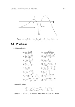 »~
Limites. Uma introducao intuitiva                                                      36




                                              y


                                                     a
                                          0                                  x


                                                         y = f(x)
                                              b




          Figura 4.6. lim f(x) = ¡1, lim f (x) = b, e lim f(x) = ¡1
                          x!a                     x!¡1                x!+1



4.3      Problemas
  1. Calcule os limites.

                               x2 ¡ 4                                x2 ¡ x
                    (a)   lim                            (b) lim 2
                          x!2 x ¡ 2                          x!1 2x + 5x ¡ 7
                               k 2 ¡ 16                          (x + h)3 ¡ x3
                    (c)   lim p                          (d) lim
                          k!4     k¡2                        h!0        h
                                 h3 + 8                             1
                    (e)    lim                           (f) lim
                          h!¡2 h + 2                         z!10 z ¡ 10
                                   1
                    (g)   lim                            (h) lim (x2 + 3)(x ¡ 4)
                                                               p
                          x!1 (x ¡ 1)4                         x! 2
                                                          2x2 + 5x ¡ 3
                    (i) lim 15
                          p                              (j) lim
                       x! 2                         x!1=2 6x2 ¡ 7x + 2
                              x3 + 8                    6s ¡ 1
                    (k) lim 4                   (l) lim
                        x!¡2 x ¡ 16                 s!4 2s ¡ 9
                             µ 2              ¶              p
                                x         1              4 ¡ 16 + h
                    (m) lim          ¡          (n) lim
                         x!1 x ¡ 1     x¡1           h!0       h
                                2           3
                             (4t + 5t ¡ 3)               (2 + h)¡2 ¡ 2¡2
                    (o) lim                     (p) lim
                        t!¡1    (6t + 5)4            h!0         h

  2. Demonstre que se

                           p(x) = an xn + an¡1 xn¡1 + ¢ ¢ ¢ + a1 x + a0 ; e
                           q(x) = bm xm + bm¡1 xm¡1 + ¢ ¢ ¢ + b1 x + b0 ;

      sendo a0 ; : : : ; an ; b0 ; : : : ; bn n¶meros reais com an 60 e bm 60, ent~o
                                               u                   =       =      a
 
