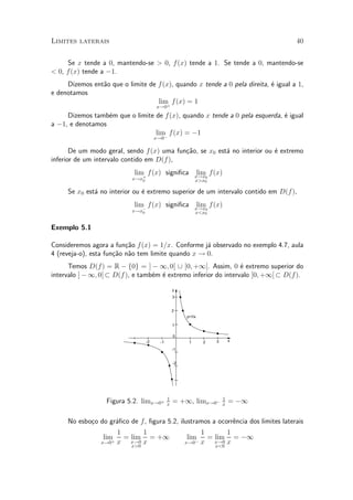 Limites laterais                                                                    40


     Se x tende a 0, mantendo-se > 0, f (x) tende a 1. Se tende a 0, mantendo-se
< 0, f (x) tende a ¡1.
     Dizemos ent~o que o limite de f (x), quando x tende a 0 pela direita, ¶ igual a 1,
                a                                                          e
e denotamos
                                   lim f (x) = 1
                                      +
                                     x!0
     Dizemos tamb¶m que o limite de f (x), quando x tende a 0 pela esquerda, ¶ igual
                  e                                                          e
a ¡1, e denotamos
                                 lim f (x) = ¡1
                                    ¡x!0

       De um modo geral, sendo f (x) uma fun»~o, se x0 est¶ no interior ou ¶ extremo
                                            ca            a                e
inferior de um intervalo contido em D(f ),
                            lim f (x) signi¯ca              lim f(x)
                                                         x!x0
                           x!x+
                              0                          x>x0

     Se x0 est¶ no interior ou ¶ extremo superior de um intervalo contido em D(f),
              a                e
                            lim f (x) signi¯ca              lim f (x)
                                                         x!x0
                           x!x¡
                              0                          x<x0


Exemplo 5.1

Consideremos agora a fun»~o f (x) = 1=x. Conforme j¶ observado no exemplo 4.7, aula
                          ca                        a
4 (reveja-o), esta fun»~o n~o tem limite quando x ! 0.
                      ca a
      Temos D(f) = R ¡ f0g = ] ¡ 1; 0[ [ ]0; +1[. Assim, 0 ¶ extremo superior do
                                                                  e
intervalo ] ¡ 1; 0[ ½ D(f ), e tamb¶m ¶ extremo inferior do intervalo ]0; +1[ ½ D(f ).
                                   e e

                                               y
                                               3


                                               2
                                                    y=1/x

                                               1

                                               0
                                -2    -1             1        2   3       x

                                               -1


                                               -2




                                           1                          1
                   Figura 5.2. limx!0+     x
                                               = +1, limx!0¡          x
                                                                          = ¡1

     No esbo»o do gr¶¯co de f, ¯gura 5.2, ilustramos a ocorr^ncia dos limites laterais
            c       a                                       e
                        1       1                            1       1
                 lim      = lim = +1                lim        = lim = ¡1
                 x!0+   x x!0 x
                            x>0
                                                    x!0¡     x x!0 x
                                                                 x<0
 