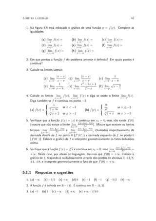 Limites laterais                                                                                            45


  1. Na ¯gura 5.5 est¶ esbo»ado o gr¶¯co de uma fun»~o y = f (x). Complete as
                     a     c        a              ca
     igualdades:

                (a) lim f(x) =
                       ¡
                                               (b) lim f (x) =
                                                      +
                                                                                   (c) lim f(x) =
                                                                                          ¡
                    x!1                              x!1                              x!2
                (d) lim f(x) =
                       +
                                               (e) lim f (x) =
                                                      ¡
                                                                                   (f) lim f (x) =
                                                                                          +
                    x!2                              x!0                              x!0
                (g) lim f(x) =                 (h) lim f(x) =
                    x!+1                             x!¡1


  2. Em que pontos a fun»~o f do problema anterior ¶ de¯nida? Em quais pontos ¶
                        ca                         e                          e
     cont¶
         ³nua?

  3. Calcule os limites laterais

                          j¼ ¡ xj          j¼ ¡ xj                1
                 (a) lim¡         (b) lim+             (c) lim
                     x!¼   x¡¼        x!¼   x¡¼            x!8¡ x ¡ 8
                            1              x2 ¡ 5x + 4          p
                 (d) lim          (e) lim              (f) lim x ¡ 2
                     x!8+ x ¡ 8       x!2+    2¡x          x!2+


  4. Calcule os limites        lim f (x),       lim f (x) e diga se existe o limite lim f (x).
                             x!¡3+             x!¡3¡                                             x!¡3
                e        e  ³nua no ponto ¡3.
     Diga tamb¶m se f ¶ cont¶
                  8                                    8
                  <    1                               < 9
                            se x < ¡3                                                           se x · ¡3
     (a) f (x) =    2 ¡ 3x                 (b) f (x) =   x2
                  : p                                  : p4 + x                                 se x > ¡3
                    3
                      x + 2 se x ¸ ¡3                    3




  5. Veri¯que que a fun»~o f (x) = jxj ¶ cont¶
                       ca                e       ³nua em x0 = 0, mas n~o existe f 0 (0)
                                                                           a
                                           f (0+¢x)¡f (0)
     (mostre que n~o existe o limite lim
                  a                             ¢x
                                                          ). Mostre que existem os limites
                                               ¢x!0
                         f (0+¢x)¡f (0)                f (0+¢x)¡f (0)
     laterais    lim +        ¢x
                                          e    lim          ¢x
                                                                      ,    chamados respectivamente de
                ¢x!0                          ¢x!0¡
                                                      0 +
     derivada direita de f no ponto 0 (f (0 )) e derivada esquerda de f no ponto 0
     (f 0 (0¡ )). Esboce o gr¶¯co de f e interprete geometricamente os fatos deduzidos
                             a
     acima.
                                     p
  6. Veri¯que que a fun»~o f (x) = 3 x ¶ cont¶
                         ca             e      ³nua em x0 = 0, mas lim f (0+¢x)¡f (0) =
                                                                             ¢x        ¢x!0
     +1. Neste caso, por abuso de linguagem, dizemos que f 0 (0) = +1. Esboce o
     gr¶¯co de f , tra»ando-o cuidadosamente atrav¶s dos pontos de abcissas 0, §1=8,
       a              c                           e
     §1, §8, e interprete geometricamente o fato de que f 0 (0) = +1.


5.1.1    Respostas e sugest~es
                           o
  1. (a) ¡1      (b) ¡1=2        (c) +1        (d) 0       (e) ¡1         (f) ¡1     (g) ¡1=2     (h) ¡1

  2. A fun»~o f ¶ de¯nida em R ¡ f1g. E cont¶
          ca    e                     ¶     ³nua em R ¡ f1; 2g.

  3. (a) ¡1     (b) 1      (c) ¡1         (d) +1        (e) +1       (f) 0
 