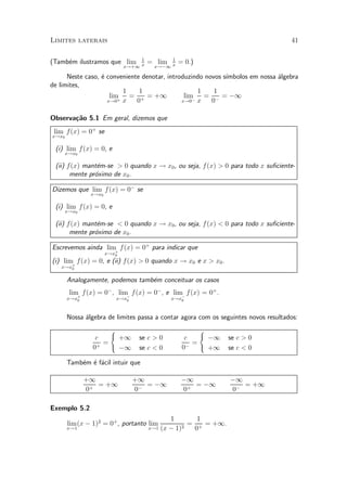 Limites laterais                                                                    41

                                  1          1
(Tamb¶m ilustramos que lim
     e                                = lim      = 0.)
                             x!+1 x     x!¡1 x

      Neste caso, ¶ conveniente denotar, introduzindo novos s¶
                  e                                          ³mbolos em nossa ¶lgebra
                                                                              a
de limites,
                         1     1                   1     1
                     lim = + = +1              lim   = ¡ = ¡1
                    x!0+ x    0               x!0¡ x    0

Observa»~o 5.1 Em geral, dizemos que
       ca
 lim f(x) = 0+ se
x!x0

 (i) lim f(x) = 0, e
    x!x0

 (ii) f(x) mant¶m-se > 0 quando x ! x0 , ou seja, f (x) > 0 para todo x su¯ciente-
                e
       mente pr¶ximo de x0 .
               o

Dizemos que lim f (x) = 0¡ se
               x!x0

 (i) lim f(x) = 0, e
    x!x0

 (ii) f(x) mant¶m-se < 0 quando x ! x0 , ou seja, f (x) < 0 para todo x su¯ciente-
                e
       mente pr¶ximo de x0 .
               o

Escrevemos ainda lim+ f (x) = 0+ para indicar que
                      x!x0
(i) lim+ f (x) = 0, e (ii) f (x) > 0 quando x ! x0 e x > x0 .
   x!x0

       Analogamente, podemos tamb¶m conceituar os casos
                                 e
       lim f(x) = 0¡ , lim¡ f (x) = 0¡ , e lim¡ f (x) = 0+ .
       x!x+
          0                x!x0               x!x0



       Nossa ¶lgebra de limites passa a contar agora com os seguintes novos resultados:
             a
                       (                                 (
                 c           +1    se c > 0        c         ¡1   se c > 0
                   =                                 =
                0+           ¡1    se c < 0       0¡         +1   se c < 0

       Tamb¶m ¶ f¶cil intuir que
           e e a

              +1                  +1              ¡1              ¡1
                 = +1                = ¡1            = ¡1            = +1
              0+                  0¡              0+              0¡

Exemplo 5.2
                                             1       1
       lim (x ¡ 1)2 = 0+ , portanto lim            = + = +1.
       x!1                            x!1 (x ¡ 1)2  0
 