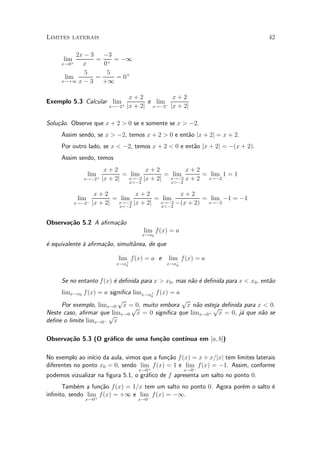 Limites laterais                                                                   42

          2x ¡ 3   ¡3
      lim        = + = ¡1
     x!0 +  x      0
             5      5
      lim        =    = 0+
     x!+1 x ¡ 3    +1

                                   x+2           x+2
Exemplo 5.3 Calcular lim +               e lim ¡
                           x!¡2   jx + 2j x!¡2 jx + 2j

Solu»~o. Observe que x + 2 > 0 se e somente se x > ¡2.
    ca
     Assim sendo, se x > ¡2, temos x + 2 > 0 e ent~o jx + 2j = x + 2.
                                                  a
     Por outro lado, se x < ¡2, temos x + 2 < 0 e ent~o jx + 2j = ¡(x + 2).
                                                     a
     Assim sendo, temos
                          x+2          x+2         x+2
                 lim +          = lim        = lim      = lim 1 = 1
               x!¡2      jx + 2j x!¡2 jx + 2j x!¡2 x + 2 x!¡2
                                    x>¡2             x>¡2

                      x+2          x+2          x+2
             lim ¡          = lim        = lim         = lim ¡1 = ¡1
          x!¡2       jx + 2j x!¡2 jx + 2j x!¡2 ¡(x + 2) x!¡2
                              x<¡2         x<¡2


Observa»~o 5.2 A a¯rma»~o
       ca             ca
                                           lim f (x) = a
                                           x!x0

¶ equivalente µ a¯rma»~o, simult^nea, de que
e             a      ca         a

                              lim f(x) = a e        lim f (x) = a
                             x!x+
                                0                  x!x¡
                                                      0




     Se no entanto f (x) ¶ de¯nida para x > x0 , mas n~o ¶ de¯nida para x < x0 , ent~o
                         e                            a e                           a
     limx!x0 f (x) = a signi¯ca limx!x+ f (x) = a
                                      0
                          p                       p
     Por exemplo, limx!0 x = 0, muito embora x n~o esteja de¯nida para x < 0.
                               p                    a p
                        lim
Neste caso, a¯rmar quep x!0 x = 0 signi¯ca que limx!0+ x = 0, j¶ que n~o se
                                                                 a      a
de¯ne o limite limx!0¡ x

       ca           a              ca      ³nua em [a; b])
Observa»~o 5.3 (O gr¶¯co de uma fun»~o cont¶

No exemplo ao in¶ da aula, vimos que a fun»~o f (x) = x + x=jxj tem limites laterais
                 ³cio                       ca
diferentes no ponto x0 = 0, sendo lim f (x) = 1 e lim f(x) = ¡1. Assim, conforme
                                     +               ¡
                                       x!0                  x!0
podemos vizualizar na ¯gura 5.1, o gr¶¯co de f apresenta um salto no ponto 0.
                                     a
      Tamb¶m a fun»~o f (x) = 1=x tem um salto no ponto 0. Agora por¶m o salto ¶
            e       ca                                              e          e
in¯nito, sendo lim f (x) = +1 e lim f (x) = ¡1.
                  +                ¡
                x!0                   x!0
 