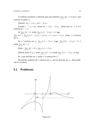 Limites laterais                                                                      44


      A condi»~o necess¶ria e su¯ciente para que tenhamos lim ¢f = 0 ¶ que f seja
             ca        a                                             e
                                                          ¢x!0
cont¶
    ³nua no ponto x0 .
      Vejamos: ¢f = f (x0 + ¢x) ¡ f (x0 ).
     Fazendo x = x0 + ¢x, temos ¢f = f (x) ¡ f(x0 ). Temos que ¢x ! 0 se e
somente se x ! x0 .
      Se lim ¢f = 0, ent~o lim (f (x) ¡ f (x0 )) = 0, logo
                        a
         ¢x!0                   x!x0
 lim f (x) = lim [(f (x) ¡ f (x0 )) + f (x0 )] = 0 + f(x0 ) = f(x0 ). Assim, f ¶ cont¶
                                                                               e     ³nua
x!x0         x!x0
em x0 .
                 ³nua em x0 , lim f (x) = f (x0 ). Logo, lim (f (x) ¡ f (x0 )) = 0, e
      Se f ¶ cont¶
           e
                                    x!x0                    x!x0
ent~o lim ¢f = 0.
   a
      ¢x!0

      Assim, lim ¢f = 0 , lim f (x) = f (x0 ).
              ¢x!0                  x!x0

      Quando existe f 0 (x0 ), temos lim ¢f = 0 e ent~o lim f (x) = f(x0 ), ou seja
                                                     a
                                       ¢x!0               x!x0

                                 a    e     ³nua em x0 .
      Se f tem derivada em x0 ent~o f ¶ cont¶
     No entanto, podemos ter f cont¶
                                   ³nua em x0 , sem ter derivada em x0 . Veja proble-
mas 5 e 6 abaixo.


5.1      Problemas


                                y




                           0               1        2                    x

                               -1/2

                          -1




                                           Figura 5.5.
 