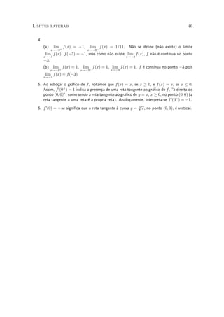 Limites laterais                                                                             46


  4.
       (a)    lim f (x) = ¡1,      lim f (x) = 1=11. N~o se de¯ne (n~o existe) o limite
                                                      a             a
             x!¡3+                x!¡3¡
       lim f (x). f (¡3) = ¡1, mas como n~o existe lim f (x), f n~o ¶ cont¶
                                         a                       a e      ³nua no ponto
       x!¡3                                            x!¡3
       ¡3.
       (b)    lim f (x) = 1,    lim f (x) = 1, lim f (x) = 1. f ¶ cont¶
                                                                e     ³nua no ponto ¡3 pois
             x!¡3+             x!¡3¡          x!¡3
       lim f (x) = f (¡3).
       x!¡3

  5. Ao esbo»ar o gr¶¯co de f , notamos que f (x) = x, se x ¸ 0, e f (x) = x, se x · 0.
               c        a
     Assim, f  0 (0+ ) = 1 indica a presen»a de uma reta tangente ao gr¶¯co de f , µ direita do
                                          c                            a            a
     ponto (0; 0)", como sendo a reta tangente ao gr¶¯co de y = x, x ¸ 0, no ponto (0; 0) (a
                                                       a
     reta tangente a uma reta ¶ a pr¶pria reta). Analogamente, interpreta-se f 0 (0¡ ) = ¡1.
                                  e     o
                                                               p
  6. f 0 (0) = +1 signi¯ca que a reta tangente a curva y = 3 x, no ponto (0; 0), ¶ vertical.
                                                  µ                                  e
 