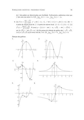 ¶
Esbocando graficos: primeiros passos
    »                                                                                                                                                               56


          de f n~o podem ser determinadas com facilidade. Gra¯camente, poderemos notar que
                a
          f tem uma raiz entre 2 e 3 (f) lim f (x) = +1, lim f (x) = ¡1.
                                                                    x!+1                         x!¡1

                        4(1 ¡ x2 )
     6. (a) f 0 (x) =              . f & em ]¡ 1; ¡1], % em [¡1; 1], e & em [1; +1[. (b) ¡1
                        (1 + x2 )2
          ¶ ponto de m¶
          e              ³nimo local de f , 1 ¶ ponto de m¶ximo local. f (¡1) = 2, f (1) = 2. (c)
                                               e          a
                     8x(x 2 ¡ 3)                                       p               p
          f 00 (x) =        2 3
                                 . A curva y = f (x) ¶ _ em ]¡ 1; ¡ 3[, ^ em ]¡ 3; 0[, _
                                                      e
                   p (1 + x ) p                                                        p    p
          em ]0; 3[ e p em 3; +1[. (d) Os pontos de in°ex~o do gr¶¯co s~o (¡ 3; ¡ 3),
                     p   ^                                       a        a     a
          (0; 0) e ( 3; 3) (e) A unica ra¶ de f ¶ 0. (f) lim f (x) = 0, lim f (x) = 0.
                                     ¶       ³z     e
                                                                                             x!+1                                       x!¡1

Esbo»os dos gr¶¯cos:
    c         a
1.                                                                       2.
                               y                                                        y
                       2                                                            4




                                                                                    2
            -1             0       1       2           3        x




                       -2
                                                                                        0                                                   x
                                                                                                 1         2                    3

3.                                                                  4.
                               y                                                                                   y
                                                                                                           3
                      10
                               8
           (-1,3)
                                   1       2           3                                                   2
                               0
     -2     -1                                             x


                     -10


                                                                              -3        -2       -1                0                1       2       3       4       x
                     -20

                                           (2,-24)


5.                                                         6.
                 y                                                                                                     y
            4                                                                                                  2


            2


                               1       2       3
                 0                                 x
                                                                               -3           -2        -1               0                1       2       3       4       x

           -2


           -4                                                                                                              -2


           -6
 