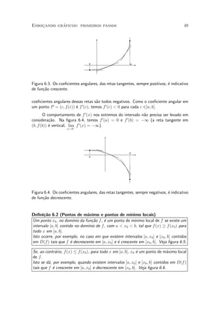 ¶
Esbocando graficos: primeiros passos
    »                                                                                 49




                                a                       b




Figura 6.3. Os coe¯cientes angulares, das retas tangentes, sempre positivos, ¶ indicativo
                                                                             e
de fun»~o crescente.
      ca

coe¯cientes angulares dessas retas s~o todos negativos. Como o coe¯ciente angular em
                                    a
um ponto P = (c; f (c)) ¶ f (c), temos f 0 (c) < 0 para cada c 2]a; b[.
                        e   0


       O comportamento de f 0 (x) nos extremos do intervalo n~o precisa ser levado em
                                                             a
                                          0         0
considera»~o. Na ¯gura 6.4, temos f (a) = 0 e f (b) = ¡1 (a reta tangente em
           ca
(b; f (b)) ¶ vertical, lim f 0 (x) = ¡1).
           e              ¡
                    x!b




                                                       b
                                a




Figura 6.4. Os coe¯cientes angulares, das retas tangentes, sempre negativos, ¶ indicativo
                                                                             e
de fun»~o decrescente.
      ca


De¯ni»~o 6.2 (Pontos de m¶ximo e pontos de m¶
      ca                       a                       ³nimo locais)
Um ponto x0 , no dom¶ da fun»~o f , ¶ um ponto de m¶
                         ³nio    ca   e                   ³nimo local de f se existe um
intervalo [a; b] contido no dom¶ de f , com a < x0 < b, tal que f (x) ¸ f (x0 ) para
                               ³nio
todo x em [a; b].
Isto ocorre, por exemplo, no caso em que existem intervalos [a; x0 ] e [x0 ; b] contidos
em D(f ) tais que f ¶ decrescente em [a; x0 ] e ¶ crescente em [x0 ; b]. Veja ¯gura 6.5.
                       e                        e

Se, ao contr¶rio, f(x) · f (x0 ), para todo x em [a; b], x0 ¶ um ponto de m¶ximo local
              a                                             e                 a
de f .
Isto se d¶, por exemplo, quando existem intervalos [a; x0 ] e [x0 ; b] contidos em D(f )
         a
tais que f ¶ crescente em [a; x0 ] e decrescente em [x0 ; b]. Veja ¯gura 6.6.
            e
 