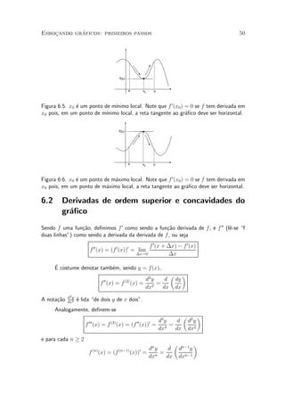 ¶
Esbocando graficos: primeiros passos
    »                                                                                                              50




                                                     f(x0)


                                                               a              x0       b



Figura 6.5. x0 ¶ um ponto de m¶
               e               ³nimo local. Note que f 0 (x0 ) = 0 se f tem derivada em
x0 pois, em um ponto de m¶ ³nimo local, a reta tangente ao gr¶¯co deve ser horizontal.
                                                               a


                                                     f(x0)




                                                               a              x0       b



Figura 6.6. x0 ¶ um ponto de m¶ximo local. Note que f 0 (x0 ) = 0 se f tem derivada em
               e              a
x0 pois, em um ponto de m¶ximo local, a reta tangente ao gr¶¯co deve ser horizontal.
                           a                                  a

6.2     Derivadas de ordem superior e concavidades do
        gr¶¯co
          a
Sendo f uma fun»~o, de¯nimos f 0 como sendo a fun»~o derivada de f , e f 00 (l^-se f
                 ca                                 ca                        e
duas linhas") como sendo a derivada da derivada de f , ou seja

                              00               f 0 (x + ¢x) ¡ f 0 (x)
                                                 0            0
                         f (x) = (f (x)) = lim
                                          ¢x!0          ¢x

      E costume denotar tamb¶m, sendo y = f(x),
      ¶                     e
                                                                                           µ        ¶
                                      00                     (2)        d2 y  d                dy
                                    f (x) = f                      (x) = 2 =
                                                                        dx   dx                dx
            d2 y
A nota»~o
      ca    dx2
                   ¶ lida de dois y de x dois".
                   e
      Analogamente, de¯nem-se
                                                                                                    µ          ¶
                        000                (3)                  d3 y  d
                                                                     00            0                    d2 y
                      f (x) = f                  (x) = (f (x)) = 3 =
                                                                dx   dx                                 dx2
e para cada n ¸ 2
                                                                                           µ              ¶
                              (n)                    (n¡1)              dn y
                                                                          0   d                 dn¡1 y
                        f           (x) = (f                      (x)) = n =
                                                                        dx   dx                 dxn¡1
 