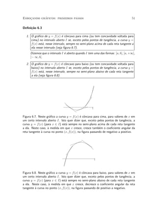 ¶
Esbocando graficos: primeiros passos
    »                                                                             51


De¯ni»~o 6.3
     ca

  1. O gr¶¯co de y = f (x) ¶ c^ncavo para cima (ou tem concavidade voltada para
          a                   e o
     cima) no intervalo aberto I se, exceto pelos pontos de tang^ncia, a curva y =
                                                                  e
     f (x) est¶, nesse intervalo, sempre no semi-plano acima de cada reta tangente a
              a
     ela nesse intervalo (veja ¯gura 6.7).
     Dizemos que o intervalo I ¶ aberto quando I tem uma das formas: ]a; b[, ]a; +1[,
                               e
     ]¡ 1; b[.

  2. O gr¶¯co de y = f (x) ¶ c^ncavo para baixo (ou tem concavidade voltada para
          a                  e o
     baixo) no intervalo aberto I se, exceto pelos pontos de tang^ncia, a curva y =
                                                                 e
     f (x) est¶, nesse intervalo, sempre no semi-plano abaixo de cada reta tangente
              a
     a ela (veja ¯gura 6.8).




                                                    x




Figura 6.7. Neste gr¶¯co a curva y = f (x) ¶ c^ncava para cima, para valores de x em
                     a                      e o
um certo intervalo aberto I. Isto quer dizer que, exceto pelos pontos de tang^ncia, a
                                                                              e
curva y = f (x) (para x 2 I) est¶ sempre no semi-plano acima de cada reta tangente
                                 a
a ela. Neste caso, µ medida em que x cresce, cresce tamb¶m o coe¯ciente angular da
                   a                                      e
reta tangente µ curva no ponto (x; f (x)), na ¯gura passando de negativo a positivo.
              a




                                                        x




Figura 6.8. Neste gr¶¯co a curva y = f (x) ¶ c^ncava para baixo, para valores de x em
                    a                      e o
um certo intervalo aberto I. Isto quer dizer que, exceto pelos pontos de tang^ncia, a
                                                                              e
curva y = f(x) (para x 2 I) est¶ sempre no semi-plano abaixo de cada reta tangente
                                 a
a ela. Neste caso, µ medida em que x cresce, decresce o coe¯ciente angular da reta
                   a
tangente µ curva no ponto (x; f (x)), na ¯gura passando de positivo a negativo.
         a
 