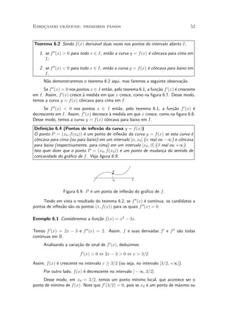 ¶
Esbocando graficos: primeiros passos
    »                                                                                   52


Teorema 6.2 Sendo f (x) deriv¶vel duas vezes nos pontos do intervalo aberto I,
                             a

   1. se f 00 (x) > 0 para todo x 2 I, ent~o a curva y = f (x) ¶ c^ncava para cima em
                                          a                    e o
      I;

   2. se f 00 (x) < 0 para todo x 2 I, ent~o a curva y = f (x) ¶ c^ncava para baixo em
                                          a                    e o
      I.
      N~o demonstraremos o teorema 6.2 aqui, mas faremos a seguinte observa»~o.
       a                                                                   ca
     Se f 00 (x) > 0 nos pontos x 2 I ent~o, pelo teorema 6.1, a fun»~o f 0 (x) ¶ crescente
                                         a                          ca          e
em I. Assim, f 0 (x) cresce µ medida em que x cresce, como na ¯gura 6.7. Desse modo,
                            a
temos a curva y = f (x) c^ncava para cima em I.
                           o
      Se f 00 (x) < 0 nos pontos x 2 I ent~o, pelo teorema 6.1, a fun»~o f 0 (x) ¶
                                            a                           ca         e
                           0
decrescente em I. Assim, f (x) decresce µ medida em que x cresce, como na ¯gura 6.8.
                                        a
Desse modo, temos a curva y = f(x) c^ncava para baixo em I.
                                      o
De¯ni»~o 6.4 (Pontos de in°ex~o da curva y = f (x))
       ca                         a
O ponto P = (x0 ; f (x0 )) ¶ um ponto de in°ex~o da curva y = f (x) se esta curva ¶
                           e                     a                                e
c^ncava para cima (ou para baixo) em um intervalo ]®; x0 [ (® real ou ¡1) e c^ncava
 o                                                                           o
para baixo (respectivamente, para cima) em um intervalo ]x0 ; ¯[ (¯ real ou +1).
Isto quer dizer que o ponto P = (x0 ; f (x0 )) ¶ um ponto de mudan»a do sentido de
                                               e                     c
concavidade do gr¶¯co de f . Veja ¯gura 6.9.
                  a


                                            P


                                            x0         x



                 Figura 6.9. P ¶ um ponto de in°ex~o do gr¶¯co de f .
                               e                  a       a

     Tendo em vista o resultado do teorema 6.2, se f 00 (x) ¶ cont¶
                                                              e     ³nua, os candidatos a
pontos de in°ex~o s~o os pontos (x; f (x)) para os quais f 00 (x) = 0.
               a a

Exemplo 6.1 Consideremos a fun»~o f (x) = x2 ¡ 3x.
                              ca

Temos f 0 (x) = 2x ¡ 3 e f 00 (x) = 2. Assim, f e suas derivadas f 0 e f 00 s~o todas
                                                                             a
    ³nuas em R.
cont¶
      Analisando a varia»~o de sinal de f 0 (x), deduzimos:
                        ca

                          f 0 (x) > 0 , 2x ¡ 3 > 0 , x > 3=2

Assim, f (x) ¶ crescente no intervalo x ¸ 3=2 (ou seja, no intervalo [3=2; +1[).
             e
      Por outro lado, f (x) ¶ decrescente no intervalo ]¡ 1; 3=2].
                            e
     Desse modo, em x0 = 3=2, temos um ponto m¶     ³nimo local, que acontece ser o
                                   0
          ³nimo de f(x). Note que f (3=2) = 0, pois se x0 ¶ um ponto de m¶ximo ou
ponto de m¶                                               e               a
 