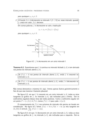 ¶
Esbocando graficos: primeiros passos
    »                                                                              48


     para quaisquer x1 ; x2 2 I.

  2. A fun»~o f (x) ¶ decrescente no intervalo I (I ½ R) se, nesse intervalo, quando
          ca        e
     x cresce em valor, f(x) decresce.
     Em outras palavras, f ¶ decrescente se vale a implica»~o
                           e                              ca

                                          x1 < x2 ) f(x1 ) > f (x2 )

     para quaisquer x1 ; x2 2 I.


                                           y


                                  f(x1)
                  f(x) decresce   f(x)                        y=f(x)

                                  f(x2)

                                     0         x1         x            x2   x
                                                    quando x cresce



                 Figura 6.2. f ¶ decrescente em um certo intervalo I.
                               e


Teorema 6.1 Suponhamos que f ¶ cont¶e  ³nua no intervalo fechado [a; b] e tem derivada
nos pontos do intervalo aberto ]a; b[.

  1. Se f 0 (x) > 0 nos pontos do intervalo aberto ]a; b[, ent~o f ¶ crescente no
                                                              a    e
     intervalo [a; b].

  2. Se f 0 (x) < 0 nos pontos do intervalo aberto ]a; b[, ent~o f ¶ decrescente no
                                                              a    e
     intervalo [a; b].

N~o iremos demonstrar o teorema 6.1 aqui. Iremos apenas ilustrar geometricamente o
  a
fato de que esse teorema ¶ bastante plaus¶
                         e               ³vel.
     Na ¯gura 6.3, em que f ¶ crescente em um certo intervalo [a; b], todas as retas
                                 e
tangentes ao gr¶¯co de f, no intervalo ]a; b[, s~o inclinadas para a direita. Da¶ os
               a                                     a                           ³
coe¯cientes angulares dessas retas s~o todos positivos. Como o coe¯ciente angular em
                                      a
um ponto P = (c; f (c)) ¶ f 0 (c), temos f 0 (c) > 0 para cada c 2]a; b[.
                        e
       O comportamento de f 0 (x) nos extremos do intervalo n~o precisa ser levado em
                                                             a
                                          0         0
considera»~o. Na ¯gura 6.3, temos f (a) = 0 e f (b) = +1 (a reta tangente em
           ca
(b; f (b)) ¶ vertical, lim f 0 (x) = +1).
           e              ¡
                   x!b

     Na ¯gura 6.4, em que f ¶ decrescente em um certo intervalo [a; b], todas as retas
                            e
tangentes ao gr¶¯co de f, no intervalo ]a; b[, s~o inclinadas para a esquerda. Da¶ os
               a                                a                                 ³
 