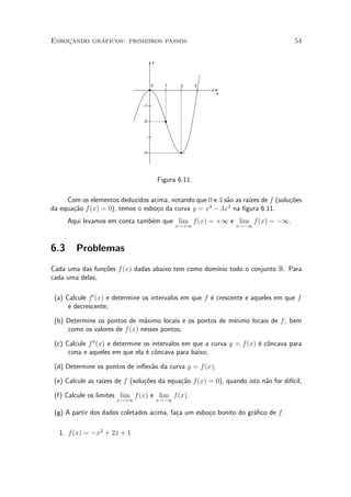 ¶
Esbocando graficos: primeiros passos
    »                                                                               54

                                     y




                                     0     1     2      3
                                                            x


                                -1


                                -2




                                -4




                                         Figura 6.11.

     Com os elementos deduzidos acima, notando que 0 e 3 s~o as ra¶ de f (solu»oes
                                                          a       ³zes        c~
                                                    3     2
da equa»~o f (x) = 0), temos o esbo»o da curva y = x ¡ 3x na ¯gura 6.11.
       ca                          c
      Aqui levamos em conta tamb¶m que lim f (x) = +1 e lim f (x) = ¡1.
                                e
                                                x!+1            x!¡1




6.3     Problemas
Cada uma das fun»~es f (x) dadas abaixo tem como dom¶ todo o conjunto R. Para
                co                                  ³nio
cada uma delas,

 (a) Calcule f 0 (x) e determine os intervalos em que f ¶ crescente e aqueles em que f
                                                        e
      ¶ decrescente;
      e

                                                          ³nimo locais de f , bem
 (b) Determine os pontos de m¶ximo locais e os pontos de m¶
                               a
     como os valores de f (x) nesses pontos;

 (c) Calcule f 00 (x) e determine os intervalos em que a curva y = f (x) ¶ c^ncava para
                                                                         e o
      cima e aqueles em que ela ¶ c^ncava para baixo;
                                   e o

 (d) Determine os pontos de in°ex~o da curva y = f(x);
                                 a

 (e) Calcule as ra¶ de f (solu»~es da equa»~o f(x) = 0), quando isto n~o for dif¶
                  ³zes        co          ca                          a         ³cil;

 (f) Calcule os limites lim f(x) e lim f (x).
                      x!+1               x!¡1

 (g) A partir dos dados coletados acima, fa»a um esbo»o bonito do gr¶¯co de f .
                                           c         c              a

  1. f (x) = ¡x2 + 2x + 1
 