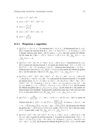¶
Esbocando graficos: primeiros passos
    »                                                                                          55


  2. f (x) = x3 ¡ 6x2 + 9x

  3. f (x) = 3x4 ¡ 4x3 ¡ 12x2 + 8
               x2 + 3
  4. f (x) =
               x2 + 1
  5. f (x) = 2x3 ¡ 9x2 + 12x ¡ 6
                4x
  6. f (x) =
               x2+1


6.3.1     Respostas e sugest~es
                            o
  1. (a) f 0 (x) = ¡2x + 2. f % (¶ crescente) em ]¡ 1; 1], e & (¶ decrescente) em [1; +1[.
                                  e                                e
     (b) 1 ¶ ponto de m¶ximo local de f . f (1) = 2. (c) f
             e             a                                 00 (x) = ¡2. A curva y = f (x)

     ¶ sempre c^ncava para baixo. (d) A curva y = f (x) n~o tem pontos de in°ex~o.
     e             o               p                 p            a                     a
     (e) As ra¶  ³zes de f s~o 1 ¡ 2 ¼ ¡0; 6 e 1 + 2 ¼ 2; 4. (f) lim f (x) = ¡1,
                             a
                                                                            x!+1
        lim f (x) = ¡1.
     x!¡1

  2. (a) f 0 (x) = 3x2 ¡ 12x + 9. f % em ]¡ 1; 1], & em [1; 3], e % novamente em [3; +1[.
     (b) 1 ¶ ponto de m¶ximo local de f , 3 ¶ ponto de m¶
             e             a                 e            ³nimo local. f (1) = 4, f (3) = 0.
     (c) f 00 (x) = ¡6x ¡ 12. A curva y = f (x) ¶ _ (c^ncava para baixo) em ]¡ 1; 2[ e ^
                                                e     o
     (c^ncava para cima) em ]2; +1[. (d) P = (2; 2) ¶ o unico ponto de in°ex~o do gr¶¯co
       o                                              e ¶                     a         a
     de f . (e) As ra¶ de f s~o 0 e 3. (f) lim f (x) = +1, lim f (x) = ¡1.
                      ³zes      a
                                               x!+1                 x!¡1

  3. (a) f 0 (x) = 12x3 ¡ 12x2 ¡ 24x = 12(x3 ¡ x2 ¡ 2x). f & em ]¡ 1; ¡1], % em [1; 0],
     & em [0; 2] e % em [2; +1[. (b) ¡1 e 2 s~o pontos de m¶
                                                  a                  ³nimo locais de f , 0 ¶ ponto
                                                                                           e
     de m¶ximo local. f (¡1) = 3, f (0) = 8, f (2) = ¡24. (c) f 00 (x) = 36x2 ¡ 24x ¡ 24 =
            a
     12(3x2 ¡ 2x ¡ 2). A curva y = f (x) ¶ ^ em ] ¡ 1; x1 [ e em ]x2 ; +1[, e ¶ _ em
                                p             e                    p                      e
     ]x1 ; x2 [, sendo x1 = (1 ¡ 7)=3 ¼ ¡0; 5 e x2 = (1 + 7)=2 ¼ 1; 2. (d) Os pontos
     de in°ex~o do gr¶¯co s~o (x1 ; f (x1 )) e (x2 ; f (x2 )). (e) As ra¶ de f n~o podem ser
                 a      a     a                                          ³zes       a
     determinadas com facilidade. Gra¯camente, poderemos notar que f tem uma raiz entre
     0 e 1, e uma outra entre 2 e 3. (f) lim f (x) = +1, lim f (x) = +1.
                                           x!+1                 x!¡1

                      ¡4x
  4. (a) f 0 (x) =           . f % em ] ¡ 1; 0], e & em [0; +1[. (b) 0 ¶ ponto de
                                                                               e
                     (x2
                       + 1)2
                                                   4(3x2 ¡ 1)
     m¶ximo local de f . f (0) = 3. (c) f 00 (x) =
        a                                                     . A curva y = f (x) ¶ ^ em
                                                                                  e
             p            p                         (x2 + 1)3
                                                     p     p
     ] ¡ 1; ¡ 3=3[ e em ] 3=3; +1[, e ¶ _ em ] ¡ 3=3; 3=3[. (d) Os pontos de in°ex~o
                       p             p e                p                              a
     do gr¶¯co s~o (¡ 3=3; 5=2) e ( 3=3; 5=2), sendo 3=3 ¼ 0; 6. (e) f n~o tem ra¶
           a     a                                                          a        ³zes:
     f (x) > 0 para todo x real. (f) lim f (x) = 1, lim f (x) = 1.
                                      x!+1               x!¡1

  5. (a) f 0 (x) = 6x2 ¡ 18x + 12 = 6(x2 ¡ 3x + 2). f % em ]¡ 1; 1], & em [1; 2], e % em
     [2; +1[. (b) 1 ¶ ponto de m¶ximo local de f , 2 ¶ ponto de m¶
                      e             a                  e           ³nimo local. f (1) = ¡1,
     f (2) = ¡2. (c) f  00 (x) = 12x ¡ 18 = 6(2x ¡ 3). A curva y = f (x) ¶ ^ em ]3=2; +1[
                                                                         e
     e ¶ _ em ] ¡ 1; 3=2[. (d) O ponto de in°ex~o do gr¶¯co ¶ (3=2; ¡3=2). (e) As ra¶
       e                                          a       a     e                       ³zes
 