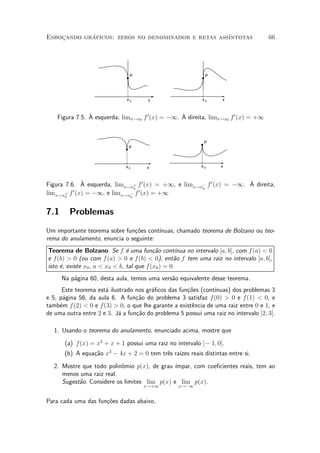 Esbocando graficos: zeros no denominador e retas ass¶
    »       ¶                                       ³ntotas                               66




                                 P                              P




                                x0       x                     x0      x



    Figura 7.5. A esquerda, limx!x0 f 0 (x) = ¡1. A direita, limx!x0 f 0 (x) = +1
                µ                                 µ



                                                                P
                                 P



                               x0       x                     x0      x



Figura 7.6. A esquerda, limx!x+ f 0 (x) = +1, e limx!x¡ f 0 (x) = ¡1. A direita,
              µ
                                0                     0
                                                                      µ
limx!x+ f 0 (x) = ¡1, e limx!x¡ f 0 (x) = +1
       0                      0




7.1     Problemas
                                        ³nuas, chamado teorema de Bolzano ou teo-
Um importante teorema sobre fun»~es cont¶
                               co
rema do anulamento, enuncia o seguinte:
Teorema de Bolzano Se f ¶ uma fun»~o cont¶
                                e          ca        ³nua no intervalo [a; b], com f (a) < 0
e f(b) > 0 (ou com f (a) > 0 e f (b) < 0), ent~o f tem uma raiz no intervalo ]a; b[,
                                                   a
isto ¶, existe x0 , a < x0 < b, tal que f (x0 ) = 0.
     e
      Na p¶gina 60, desta aula, temos uma vers~o equivalente desse teorema.
          a                                   a
      Este teorema est¶ ilustrado nos gr¶¯cos das fun»~es (cont¶
                      a                 a            co        ³nuas) dos problemas 3
e 5, p¶gina 56, da aula 6. A fun»~o do problema 3 satisfaz f(0) > 0 e f (1) < 0, e
      a                           ca
tamb¶m f(2) < 0 e f (3) > 0, o que lhe garante a exist^ncia de uma raiz entre 0 e 1, e
     e                                                e
de uma outra entre 2 e 3. J¶ a fun»~o do problema 5 possui uma raiz no intervalo ]2; 3[.
                            a     ca

  1. Usando o teorema do anulamento, enunciado acima, mostre que
       (a) f(x) = x5 + x + 1 possui uma raiz no intervalo ]¡ 1; 0[.
       (b) A equa»~o x3 ¡ 4x + 2 = 0 tem tr^s ra¶ reais distintas entre si.
                 ca                        e ³zes
  2. Mostre que todo polin^mio p(x), de grau ¶
                           o                  ³mpar, com coe¯cientes reais, tem ao
     menos uma raiz real.
     Sugest~o. Considere os limites lim p(x) e lim p(x).
           a
                                       x!+1          x!¡1


Para cada uma das fun»~es dadas abaixo,
                     co
 