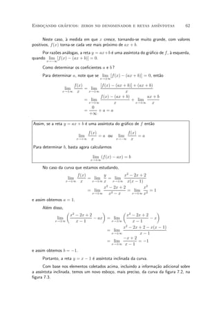 Esbocando graficos: zeros no denominador e retas ass¶
    »       ¶                                       ³ntotas                        62


      Neste caso, µ medida em que x cresce, tornando-se muito grande, com valores
                   a
positivos, f(x) torna-se cada vez mais pr¶ximo de ax + b.
                                         o
     Por raz~es an¶logas, a reta y = ax+b ¶ uma ass¶
            o     a                       e        ³ntota do gr¶¯co de f , µ esquerda,
                                                               a           a
quando lim [f (x) ¡ (ax + b)] = 0.
       x!¡1

     Como determinar os coe¯cientes a e b ?
     Para determinar a, note que se lim [f(x) ¡ (ax + b)] = 0, ent~o
                                                                  a
                                       x!§1

                    f (x)        [f (x) ¡ (ax + b)] + (ax + b)
                    lim   = lim
                x!§1 x      x!§1               x
                                 f (x) ¡ (ax + b)          ax + b
                          = lim                   + lim
                            x!§1         x           x!§1    x
                             0
                          =     +a=a
                            +1

Assim, se a reta y = ax + b ¶ uma ass¶
                            e        ³ntota do gr¶¯co de f ent~o
                                                 a            a

                                  f (x)                   f(x)
                            lim         = a ou      lim        =a
                           x!+1     x              x!¡1    x
Para determinar b, basta agora calcularmos

                                    lim (f (x) ¡ ax) = b
                                   x!§1

     No caso da curva que estamos estudando,
                       f (x)       y          x2 ¡ 2x + 2
                     lim     = lim     = lim
                 x!§1 x       x!§1 x     x!§1 x(x ¡ 1)
                                     2
                                   x ¡ 2x + 2           x2
                             = lim             = lim 2 = 1
                              x!§1     x2 ¡ x     x!§1 x

e assim obtemos a = 1.
     Al¶m disso,
       e
                    µ                      ¶          µ               ¶
                        x2 ¡ 2x + 2                    x2 ¡ 2x + 2
              lim                   ¡ ax       = lim               ¡x
            x!§1           x¡1                  x!§1      x¡1
                                                     x2 ¡ 2x + 2 ¡ x(x ¡ 1)
                                               = lim
                                                x!§1          x¡1
                                                     ¡x + 2
                                               = lim         = ¡1
                                                x!§1 x ¡ 1

e assim obtemos b = ¡1.
     Portanto, a reta y = x ¡ 1 ¶ ass¶
                                e    ³ntota inclinada da curva.
      Com base nos elementos coletados acima, incluindo a informa»~o adicional sobre
                                                                  ca
a ass¶
     ³ntota inclinada, temos um novo esbo»o, mais preciso, da curva da ¯gura 7.2, na
                                         c
¯gura 7.3.
 