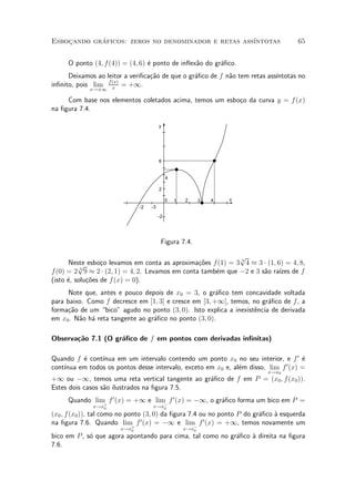 Esbocando graficos: zeros no denominador e retas ass¶
    »       ¶                                       ³ntotas                         65


     O ponto (4; f (4)) = (4; 6) ¶ ponto de in°ex~o do gr¶¯co.
                                 e               a       a
      Deixamos ao leitor a veri¯ca»~o de que o gr¶¯co de f n~o tem retas ass¶
                                  ca             a          a               ³ntotas no
                   f (x)
in¯nito, pois lim x = +1.
             x!§1

     Com base nos elementos coletados acima, temos um esbo»o da curva y = f (x)
                                                          c
na ¯gura 7.4.

                                        y




                                        6


                                             4

                                        2

                                             0   1   2      3   4   x
                              -2   -3

                                        -2




                                         Figura 7.4.

                                                               p
       Neste esbo»o levamos em conta as aproxima»~es f(1) = 3 3 4 ¼ 3 ¢ (1; 6) = 4; 8,
          p       c                                co
f (0) = 2 3 9 ¼ 2 ¢ (2; 1) = 4; 2. Levamos em conta tamb¶m que ¡2 e 3 s~o ra¶ de f
                                                        e              a     ³zes
(isto ¶, solu»~es de f (x) = 0).
      e      co
      Note que, antes e pouco depois de x0 = 3, o gr¶¯co tem concavidade voltada
                                                       a
para baixo. Como f decresce em [1; 3] e cresce em [3; +1[, temos, no gr¶¯co de f, a
                                                                        a
forma»~o de um bico" agudo no ponto (3; 0). Isto explica a inexist^ncia de derivada
     ca                                                            e
em x0 . N~o h¶ reta tangente ao gr¶¯co no ponto (3; 0).
         a a                      a

Observa»~o 7.1 (O gr¶¯co de f em pontos com derivadas in¯nitas)
       ca           a

Quando f ¶ cont¶
          e     ³nua em um intervalo contendo um ponto x0 no seu interior, e f 0 ¶   e
    ³nua em todos os pontos desse intervalo, exceto em x0 e, al¶m disso, lim f 0 (x) =
cont¶                                                          e
                                                                          x!x0
+1 ou ¡1, temos uma reta vertical tangente ao gr¶¯co de f em P = (x0 ; f (x0 )).
                                                a
Estes dois casos s~o ilustrados na ¯gura 7.5.
                  a
     Quando lim+ f 0 (x) = +1 e lim¡ f 0 (x) = ¡1, o gr¶¯co forma um bico em P =
                                                       a
              x!x0                 x!x0
(x0 ; f(x0 )), tal como no ponto (3; 0) da ¯gura 7.4 ou no ponto P do gr¶¯co µ esquerda
                                                                        a    a
                                0                     0
na ¯gura 7.6. Quando lim+ f (x) = ¡1 e lim¡ f (x) = +1, temos novamente um
                       x!x0                          x!x0
bico em P , s¶ que agora apontando para cima, tal como no gr¶¯co µ direita na ¯gura
             o                                              a    a
7.6.
 