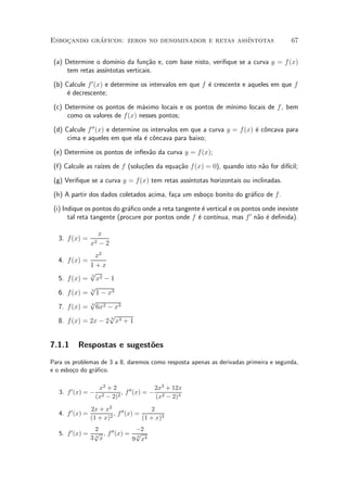 Esbocando graficos: zeros no denominador e retas ass¶
    »       ¶                                       ³ntotas                            67


 (a) Determine o dom¶ da fun»~o e, com base nisto, veri¯que se a curva y = f (x)
                       ³nio       ca
      tem retas ass¶
                   ³ntotas verticais.

 (b) Calcule f 0 (x) e determine os intervalos em que f ¶ crescente e aqueles em que f
                                                        e
      ¶ decrescente;
      e

                                                          ³nimo locais de f , bem
 (c) Determine os pontos de m¶ximo locais e os pontos de m¶
                                a
      como os valores de f (x) nesses pontos;

 (d) Calcule f 00 (x) e determine os intervalos em que a curva y = f (x) ¶ c^ncava para
                                                                         e o
      cima e aqueles em que ela ¶ c^ncava para baixo;
                                   e o

 (e) Determine os pontos de in°ex~o da curva y = f (x);
                                 a

 (f) Calcule as ra¶ de f (solu»~es da equa»~o f (x) = 0), quando isto n~o for dif¶
                  ³zes        co          ca                           a         ³cil;

 (g) Veri¯que se a curva y = f(x) tem retas ass¶
                                               ³ntotas horizontais ou inclinadas.

 (h) A partir dos dados coletados acima, fa»a um esbo»o bonito do gr¶¯co de f .
                                           c         c              a

 (i) Indique os pontos do gr¶¯co onde a reta tangente ¶ vertical e os pontos onde inexiste
                             a                        e
       tal reta tangente (procure por pontos onde f ¶ cont¶
                                                    e      ³nua, mas f 0 n~o ¶ de¯nida).
                                                                           a e

                     x
  3. f (x) =
                  x2 ¡ 2
                  x2
  4. f (x) =
               1+x
               p3
  5.   f (x) = x2 ¡ 1
               p
  6.   f (x) = 3 1 ¡ x3
               p
  7.   f (x) = 3 6x2 ¡ x3
                     p
  8.   f (x) = 2x ¡ 2 3 x3 + 1


7.1.1     Respostas e sugest~es
                            o
Para os problemas de 3 a 8, daremos como resposta apenas as derivadas primeira e segunda,
e o esbo»o do gr¶¯co.
        c       a

                     x2 + 2                 2x3 + 12x
   3. f 0 (x) = ¡             , f 00 (x) = ¡ 2
                    (x2 ¡ 2)2               (x ¡ 2)3
                  2x + x2 00              2
   4. f 0 (x) =           2
                            , f (x) =
                  (1 + x)             (1 + x)3
                2              ¡2
   5. f 0 (x) = p , f 00 (x) = p
               3 x
                3              3
                              9 x4
 