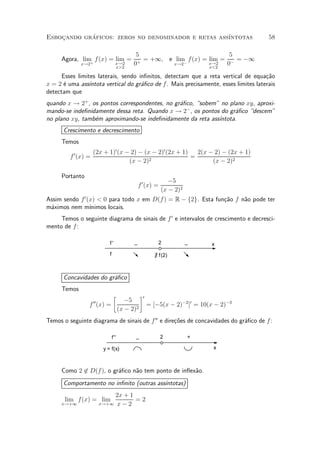 Esbocando graficos: zeros no denominador e retas ass¶
    »       ¶                                       ³ntotas                            58

                                            5                           5
     Agora, lim f (x) = lim =                 = +1, e lim f (x) = lim = ¡ = ¡1
               +
             x!2                     x!2
                                     x>2
                                           0+         x!2 ¡       x!2
                                                                  x<2
                                                                       0
      Esses limites laterais, sendo in¯nitos, detectam que a reta vertical de equa»~o ca
x = 2 ¶ uma ass¶
      e          ³ntota vertical do gr¶¯co de f. Mais precisamente, esses limites laterais
                                      a
detectam que
quando x ! 2+ , os pontos correspondentes, no gr¶¯co, sobem" no plano xy, aproxi-
                                                a
mando-se inde¯nidamente dessa reta. Quando x ! 2¡ , os pontos do gr¶¯co descem"
                                                                   a
no plano xy, tamb¶m aproximando-se inde¯nidamente da reta ass¶
                 e                                           ³ntota.
      Crescimento e decrescimento
     Temos
                     (2x + 1)0 (x ¡ 2) ¡ (x ¡ 2)0 (2x + 1)   2(x ¡ 2) ¡ (2x + 1)
         f 0 (x) =                                         =
                                   (x ¡ 2) 2                      (x ¡ 2)2

     Portanto
                                                              ¡5
                                               f 0 (x) =
                                                           (x ¡ 2)2
Assim sendo f 0 (x) < 0 para todo x em D(f ) = R ¡ f2g. Esta fun»~o f n~o pode ter
                                                                ca     a
m¶ximos nem m¶
 a               ³nimos locais.
     Temos o seguinte diagrama de sinais de f 0 e intervalos de crescimento e decresci-
mento de f :

                              f'           _               2          _    x
                              f                        ∃ f(2)



      Concavidades do gr¶¯co
                        a
     Temos
                                   ·           ¸0
                     00     ¡5
                 f (x) =                            = [¡5(x ¡ 2)¡2 ]0 = 10(x ¡ 2)¡3
                         (x ¡ 2)2
Temos o seguinte diagrama de sinais de f 00 e dire»~es de concavidades do gr¶¯co de f :
                                                  co                        a

                                  f ''     _               2          +

                           y = f(x)                                         x



     Como 2 6
            2 D(f ), o gr¶¯co n~o tem ponto de in°ex~o.
                         a     a                    a
      Comportamento no in¯nito (outras ass¶
                                          ³ntotas)
                               2x + 1
       lim f(x) = lim                 =2
     x!+1                 x!+1 x ¡ 2
 