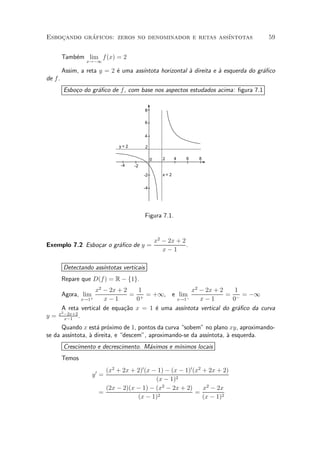 Esbocando graficos: zeros no denominador e retas ass¶
    »       ¶                                       ³ntotas                          59


         Tamb¶m lim f (x) = 2
             e
                  x!¡1

         Assim, a reta y = 2 ¶ uma ass¶
                             e        ³ntota horizontal µ direita e µ esquerda do gr¶¯co
                                                        a           a               a
de f .
         Esbo»o do gr¶¯co de f , com base nos aspectos estudados acima: ¯gura 7.1
             c       a


                                           8

                                           6


                                           4

                              y=2          2

                                               0      2     4   6   8
                               -4   -2

                                         -2           x=2


                                         -4




                                           Figura 7.1.


                                                   x2 ¡ 2x + 2
Exemplo 7.2 Esbo»ar o gr¶¯co de y =
                c       a                                      .
                                                      x¡1

         Detectando ass¶
                       ³ntotas verticais
         Repare que D(f ) = R ¡ f1g.
                  x2 ¡ 2x + 2    1                x2 ¡ 2x + 2      1
         Agora, lim           = + = +1, e lim                   = ¡ = ¡1
              x!1  + x¡1        0            x!1¡     x¡1         0
     A reta vertical de equa»~o x = 1 ¶ uma ass¶
                            ca        e        ³ntota vertical do gr¶¯co da curva
                                                                    a
     2
y = x ¡2x+2 .
       x¡1

      Quando x est¶ pr¶ximo de 1, pontos da curva sobem" no plano xy, aproximando-
                    a o
se da ass¶
         ³ntota, µ direita, e descem", aproximando-se da ass¶
                 a                                           ³ntota, µ esquerda.
                                                                     a
         Crescimento e decrescimento. M¶ximos e m¶
                                       a         ³nimos locais
         Temos
                         (x2 + 2x + 2)0 (x ¡ 1) ¡ (x ¡ 1)0 (x2 + 2x + 2)
                    y0 =
                                            (x ¡ 1)2
                         (2x ¡ 2)(x ¡ 1) ¡ (x2 ¡ 2x + 2)       x2 ¡ 2x
                       =                                    =
                                    (x ¡ 1)2                   (x ¡ 1)2
 