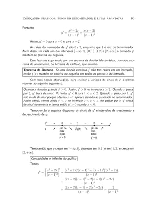 Esbocando graficos: zeros no denominador e retas ass¶
    »       ¶                                       ³ntotas                          60


Portanto
                                        x2 ¡ 2x    x(x ¡ 2)
                                 y0 =            =
                                        (x ¡ 1)2   (x ¡ 1)2

     Assim, y 0 = 0 para x = 0 e para x = 2.
     As ra¶ do numerador de y 0 s~o 0 e 2, enquanto que 1 ¶ raiz do denominador.
           ³zes                    a                            e
Al¶m disso, em cada um dos intervalos ]¡ 1; 0[, ]0; 1[, ]1; 2[ e ]2; +1[, a derivada y 0
  e
mant¶m-se positiva ou negativa.
    e
     Este fato nos ¶ garantido por um teorema da An¶lise Matem¶tica, chamado teo-
                   e                               a          a
rema do anulamento, ou teorema de Bolzano, que enuncia
Teorema de Bolzano Se uma fun»~o cont¶
                                   ca       ³nua f n~o tem ra¶ em um intervalo,
                                                    a        ³zes
ent~o f (x) mant¶m-se positiva ou negativa em todos os pontos x do intervalo.
   a            e
      Com base nessas observa»~es, para analisar a varia»~o de sinais de y 0 podemos
                               co                       ca
recorrer ao seguinte argumento:
Quando x ¶ muito grande, y 0 > 0. Assim, y 0 > 0 no intervalo x > 2. Quando x passa
            e
por 2, y 0 troca de sinal. Portanto, y 0 < 0 para 1 < x < 2. Quando x passa por 1, y 0
n~o muda de sinal porque o termo x¡ 1 aparece elevado ao quadrado no denominador.
 a
Assim sendo, temos ainda y 0 < 0 no intervalo 0 < x < 1. Ao passar por 0, y 0 troca
de sinal novamente e temos ent~o y 0 > 0 quando x < 0.
                                 a
      Temos ent~o o seguinte diagrama de sinais de y 0 e intervalos de crescimento e
               a
decrescimento de y:

                  y'    +        0       _    1       _     2      +    x
                  y          pto de          ∃ y(1)       pto de
                             max                          min
                             local                        local
                             y' = 0                       y' = 0



     Temos ent~o que y cresce em ]¡ 1; 0], decresce em [0; 1[ e em ]1; 2], e cresce em
              a
[2; +1[.
      Concavidades e in°ex~es do gr¶¯co
                          o        a
     Temos
                  ·         ¸0
             00x2 ¡ 2x             (x2 ¡ 2x)0 (x ¡ 1)2 ¡ [(x ¡ 1)2 ]0 (x2 ¡ 2x)
           y =                   =
               (x ¡ 1)2                              (x ¡ 1)4
                                   (2x ¡ 2)(x ¡ 1)2 ¡ 2(x ¡ 1)(x2 ¡ 2x)
                                 =
                                                   (x ¡ 1)4
                                   (2x ¡ 2)(x ¡ 1) ¡ 2(x2 ¡ 2x)            2
                                 =                                 =
                                               (x ¡ 1)3                 (x ¡ 1)3
 