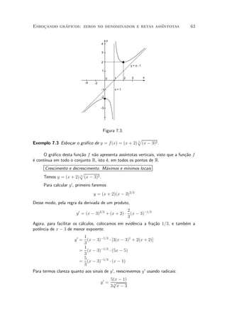 Esbocando graficos: zeros no denominador e retas ass¶
    »       ¶                                       ³ntotas                        63


                                             y
                                        4

                                        3


                                        2
                                                           y= x-1
                                        1

                                             0   1     2   3        x
                             -4    -2

                                        -1       x=1

                                        -2


                                        -3




                                         Figura 7.3.
                                                  p
Exemplo 7.3 Esbo»ar o gr¶¯co de y = f(x) = (x + 2) 3 (x ¡ 3)2 .
                c       a

      O gr¶¯co desta fun»~o f n~o apresenta ass¶
          a             ca     a               ³ntotas verticais, visto que a fun»~o f
                                                                                 ca
e     ³nua em todo o conjunto R, isto ¶, em todos os pontos de R.
¶ cont¶                               e
      Crescimento e decrescimento. M¶ximos e m¶
                                     a        ³nimos locais
                       p
      Temos y = (x + 2) 3 (x ¡ 3)2 .
      Para calcular y 0 , primeiro faremos
                                  y = (x + 2)(x ¡ 3)2=3
Desse modo, pela regra da derivada de um produto,
                                                    2
                        y 0 = (x ¡ 3)2=3 + (x + 2) ¢ (x ¡ 3)¡1=3
                                                    3
Agora, para facilitar os c¶lculos, colocamos em evid^ncia a fra»~o 1=3, e tamb¶m a
                          a                         e          ca             e
pot^ncia de x ¡ 3 de menor expoente:
   e
                            1
                       y 0 = (x ¡ 3)¡1=3 ¢ [3(x ¡ 3)1 + 2(x + 2)]
                            3
                            1
                           = (x ¡ 3)¡1=3 ¢ (5x ¡ 5)
                            3
                            5
                           = (x ¡ 3)¡1=3 ¢ (x ¡ 1)
                            3
Para termos clareza quanto aos sinais de y 0 , reescrevemos y 0 usando radicais:
                                            5(x ¡ 1)
                                        y0 = p
                                            3 3x¡3
 