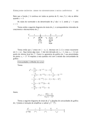 Esbocando graficos: zeros no denominador e retas ass¶
    »       ¶                                       ³ntotas                          64


              ca    e     ³nua em todos os pontos de R, mas f 0 (x) n~o se de¯ne
Note que a fun»~o f ¶ cont¶                                          a
quando x = 3.
          ³zes do numerador e do denominador de y 0 s~o 1 e 3, sendo y 0 = 0 para
     As ra¶                                          a
x = 1.
      Temos ent~o o seguinte diagrama de sinais de y 0 , e correspondentes intervalos de
                a
crescimento e decrescimento de f:

                     y'            +          1      _      3       +       x
                    y                      pto de         ∃ y'(3)
                                           max
                                           local          pto de
                                                          min
                                           y' = 0         local



     Temos ent~o que f cresce em ] ¡ 1; 1], decresce em [1; 3] e cresce novamente
               a
em [1; +1[. Aqui temos algo novo: f n~o tem derivada em x0 = 3, mas x0 = 3 ¶ um
                                     a                                       e
ponto de m¶³nimo local de f ! Como ¶ a geometria do gr¶¯co de f nas proximidades
                                   e                  a
do ponto x0 = 3 ? A resposta a esta quest~o vir¶ com o estudo das concavidades do
                                         a     a
gr¶¯co.
  a
      Concavidades e in°ex~es da curva
                          o
     Temos
                                   ·                         ¸0
                          00         5        ¡1=3
                         y =           (x ¡ 3)      ¢ (x ¡ 1)
                                     3
                                   ¡5                           5
                               =        (x ¡ 3)¡4=3 (x ¡ 1) + (x ¡ 3)¡1=3
                                    9                           3
                                   5         ¡4=3
                               =     (x ¡ 3)      [¡(x ¡ 1) + 3(x ¡ 3)1 ]
                                   9
                                   5
                               =     (x ¡ 3)¡4=3 (2x ¡ 8)
                                   9
                                   10
                               =       (x ¡ 3)¡4=3 (x ¡ 4)
                                   9
Assim,
                                                      10(x ¡ 4)
                                           f 00 (x) = p
                                                     9 3 (x ¡ 3)4

      Temos o seguinte diagrama de sinais de y 00 e dire»oes de concavidades do gr¶¯co
                                                p        c~                       a
de f (resista µ tenta»~o de simpli¯car o radical ( )
              a      ca                          3      4) :



                   y''                 _     3       _      4           +

                 y = f(x)                                                       x
 