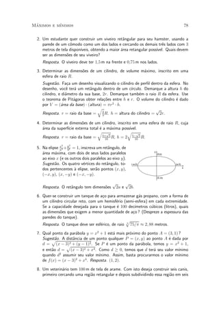Maximos e m¶
 ¶         ³nimos                                                                           78


  2. Um estudante quer construir um viveiro ret^ngular para seu hamster, usando a
                                                  a
     parede de um c^modo como um dos lados e cercando os demais tr^s lados com 3
                    o                                                   e
     metros de tela dispon¶
                          ³veis, obtendo a maior ¶rea retangular poss¶
                                                 a                   ³vel. Quais devem
     ser as dimens~es de seu viveiro?
                  o
     Resposta. O viveiro deve ter 1;5 m na frente e 0;75 m nos lados.

  3. Determinar as dimens~es de um cilindro, de volume m¶ximo, inscrito em uma
                         o                              a
     esfera de raio R.
     Sugest~o. Fa»a um desenho visualizando o cilindro de per¯l dentro da esfera. No
             a      c
     desenho, voc^ ter¶ um ret^ngulo dentro de um c¶
                   e a          a                    ³rculo. Demarque a altura h do
     cilindro, e di^metro da sua base, 2r. Demarque tamb¶m o raio R da esfera. Use
                   a                                      e
     o teorema de Pit¶goras obter rela»~es entre h e r. O volume do cilindro ¶ dado
                       a                co                                    e
     por V = (¶rea da base) ¢ (altura) = ¼r2 ¢ h.
                a
                                    q                             p
     Resposta. r = raio da base = 2 R. h = altura do cilindro = 2r.
                                       3

  4. Determinar as dimens~es de um cilindro, inscrito em uma esfera de raio R, cuja
                          o
     ¶rea da superf¶ externa total ¶ a m¶xima poss¶
     a             ³cie            e     a          ³vel.
                                 q p               q p
     Resposta. r = raio da base = 5+ 5 R, h = 2 5¡ 5 R.
                                      10               10

                2   2
  5. Na elipse x2 + y2 = 1, inscreva um ret^ngulo, de
               a    b
                                            a
                                                                   y
     ¶rea m¶xima, com dois de seus lados paralelos
     a      a                                                          (0,b)
     ao eixo x (e os outros dois paralelos ao eixo y).
     Sugest~o. Os quatro v¶rtices do ret^ngulo, to-
            a                e             a             (-a,0)                 (a,0)

     dos pertencentes µ elipse, ser~o pontos (x; y),
                        a           a                                                   x

     (¡x; y), (x; ¡y) e (¡x; ¡y).
                                                                       (0,-b)

                                              p    p
     Resposta. O ret^ngulo tem dimens~es
                    a                o         2a e 2b.

  6. Quer-se construir um tanque de a»o para armazenar g¶s propano, com a forma de
                                      c                   a
     um cilindro circular reto, com um hemisf¶rio (semi-esfera) em cada extremidade.
                                             e
     Se a capacidade desejada para o tanque ¶ 100 dec¶
                                              e         ³metros c¶bicos (litros), quais
                                                                 u
     as dimens~es que exigem a menor quantidade de a»o ? (Despreze a espessura das
               o                                      c
     paredes do tanque).
                                                   p
     Resposta. O tanque deve ser esf¶rico, de raio 3 75=¼ ¼ 2; 88 metros.
                                     e

  7. Qual ponto da par¶bola y = x2 + 1 est¶ mais pr¶ximo do ponto A = (3; 1) ?
                        a                   a        o
     Sugest~o. A dist^ncia de um ponto qualquer P = (x; y) ao ponto A ¶ dada por
           p a        a                                                  e
     d = (x ¡ 3)    2 + (y ¡ 1)2 . Se P ¶ um ponto da par¶bola, temos y = x2 + 1,
                                         e                 a
                  p
     e ent~o d = (x ¡ 3)
           a                2 + x4 . Como d ¸ 0, temos que d ter¶ seu valor m¶
                                                                 a            ³nimo
               2
     quando d assumir seu valor m¶   ³nimo. Assim, basta procurarmos o valor m¶
                                                                              ³nimo
     de f (x) = (x ¡ 3)2 + x4 . Resposta. (1; 2).

  8. Um veterin¶rio tem 100 m de tela de arame. Com isto deseja construir seis canis,
                a
     primeiro cercando uma regi~o retangular e depois subdividindo essa regi~o em seis
                               a                                            a
 