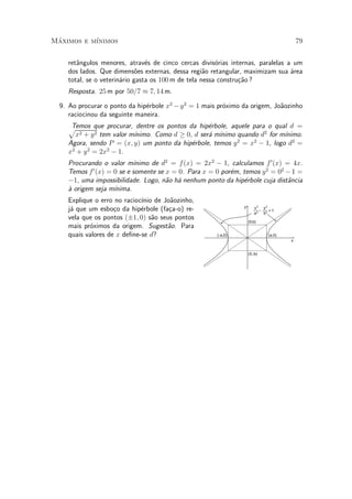 Maximos e m¶
 ¶         ³nimos                                                                         79


    ret^ngulos menores, atrav¶s de cinco cercas divis¶rias internas, paralelas a um
       a                        e                       o
    dos lados. Que dimens~es externas, dessa regi~o retangular, maximizam sua ¶rea
                             o                      a                           a
    total, se o veterin¶rio gasta os 100 m de tela nessa constru»~o ?
                       a                                        ca
    Resposta. 25 m por 50=7 ¼ 7; 14 m.

  9. Ao procurar o ponto da hip¶rbole x2 ¡ y 2 = 1 mais pr¶ximo da origem, Jo~ozinho
                               e                          o                  a
     raciocinou da seguinte maneira.
    pTemos que procurar, dentre os pontos da hip¶rbole, aquele para o qual d =
                                                  e
      x2 + y 2 tem valor m¶                       a ³nimo quando d2 for m¶
                          ³nimo. Como d ¸ 0, d ser¶ m¶                   ³nimo.
    Agora, sendo P = (x; y) um ponto da hip¶rbole, temos y = x ¡ 1, logo d2 =
                                            e             2    2

    x2 + y 2 = 2x2 ¡ 1.
    Procurando o valor m¶  ³nimo de d2 = f (x) = 2x2 ¡ 1, calculamos f 0 (x) = 4x.
    Temos f 0 (x) = 0 se e somente se x = 0. Para x = 0 por¶m, temos y 2 = 02 ¡ 1 =
                                                           e
    ¡1, uma impossibilidade. Logo, n~o h¶ nenhum ponto da hip¶rbole cuja dist^ncia
                                      a a                      e              a
    µ origem seja m¶
    a               ³nima.
    Explique o erro no racioc¶ de Jo~ozinho,
                             ³nio     a
                                                                y      x2 y2
    j¶ que um esbo»o da hip¶rbole (fa»a-o) re-
     a              c        e        c                                __ _ __
                                                                       a 2 b2
                                                                               =1
    vela que os pontos (§1; 0) s~o seus pontos
                                 a                                  (0,b)
    mais pr¶ximos da origem. Sugest~o. Para
           o                         a
    quais valores de x de¯ne-se d?                     (-a,0)                 (a,0)
                                                                                      x


                                                                    (0,-b)
 