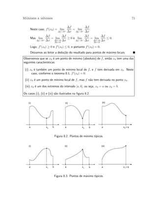 Maximos e m¶
 ¶         ³nimos                                                                       71

                             ¢f          ¢f
      Neste caso, f 0 (x0 ) = lim +
                                = lim ¡     .
                       ¢x!0 ¢x    ¢x!0 ¢x

                ¢f        ¢f             ¢f         ¢f
      Mas lim +    = lim     ¸ 0 e lim ¡     = lim     · 0.
         ¢x!0 ¢x    ¢x!0 ¢x       ¢x!0 ¢x     ¢x!0 ¢x
                     ¢x>0                      ¢x<0

      Logo, f 0 (x0 ) ¸ 0 e f 0 (x0 ) · 0, e portanto f 0 (x0 ) = 0.
      Deixamos ao leitor a dedu»~o do resultado para pontos de m¶ximo locais.
                               ca                               a
Observemos que se x0 ¶ um ponto de m¶
                        e           ³nimo (absoluto) de f , ent~o x0 tem uma das
                                                               a
seguintes caracter¶
                  ³sticas:

 (i) x0 ¶ tamb¶m um ponto de m¶
        e      e                 ³nimo local de f , e f tem derivada em x0 . Neste
      caso, conforme o teorema 8.1, f 0 (x0 ) = 0.

         e              ³nimo local de f, mas f n~o tem derivada no ponto x0 .
 (ii) x0 ¶ um ponto de m¶                        a

 (iii) x0 ¶ um dos extremos do intervalo [a; b], ou seja, x0 = a ou x0 = b.
          e

Os casos (i), (ii) e (iii) s~o ilustrados na ¯gura 8.2.
                            a

    (i)                              (ii)                              (iii)




    a               x0   b           a             x0    b             a       x0 = b



                             Figura 8.2. Pontos de m¶
                                                    ³nimo t¶
                                                           ³picos.


    (i)                             (ii)                               (iii)




    a               x1   b           a             x1    b             a       x1 = b



                             Figura 8.3. Pontos de m¶ximo t¶
                                                    a      ³picos.
 