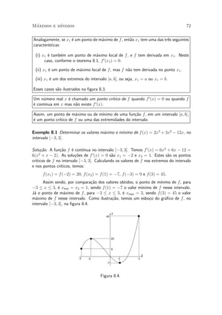Maximos e m¶
 ¶         ³nimos                                                                    72


Analogamente, se x1 ¶ um ponto de m¶ximo de f , ent~o x1 tem uma das tr^s seguintes
                    e              a               a                   e
caracter¶
        ³sticas:

 (i) x1 ¶ tamb¶m um ponto de m¶ximo local de f , e f tem derivada em x1 . Neste
        e      e                 a
      caso, conforme o teorema 8.1, f 0 (x1 ) = 0.

 (ii) x1 ¶ um ponto de m¶ximo local de f , mas f n~o tem derivada no ponto x1 .
         e              a                         a

 (iii) x1 ¶ um dos extremos do intervalo [a; b], ou seja, x1 = a ou x1 = b.
          e

Esses casos s~o ilustrados na ¯gura 8.3.
             a

Um n¶mero real x ¶ chamado um ponto cr¶
     u           e                      ³tico de f quando f 0 (x) = 0 ou quando f
e     ³nua em x mas n~o existe f 0 (x).
¶ cont¶              a

Assim, um ponto de m¶ximo ou de m¶
                      a             ³nimo de uma fun»~o f, em um intervalo [a; b],
                                                     ca
             ³tico de f ou uma das extremidades do intervalo.
¶ um ponto cr¶
e

                                            ³nimo de f (x) = 2x3 + 3x2 ¡ 12x, no
Exemplo 8.1 Determinar os valores m¶ximo e m¶
                                   a
intervalo [¡3; 3].

Solu»~o. A fun»~o f ¶ cont¶
     ca         ca      e    ³nua no intervalo [¡3; 3]. Temos f 0 (x) = 6x2 + 6x ¡ 12 =
6(x + x ¡ 2). As solu»~es de f 0 (x) = 0 s~o x1 = ¡2 e x2 = 1. Estes s~o os pontos
    2
                          co                 a                              a
  ³ticos de f no intervalo [¡3; 3]. Calculando os valores de f nos extremos do intervalo
cr¶
e nos pontos cr¶³ticos, temos:
     f (x1 ) = f (¡2) = 20, f (x2 ) = f (1) = ¡7, f (¡3) = 9 e f(3) = 45.
      Assim sendo, por compara»~o dos valores obtidos, o ponto de m¶
                                 ca                                 ³nimo de f , para
¡3 · x · 3, ¶ xmin = x2 = 1, sendo f (1) = ¡7 o valor m¶
               e                                          ³nimo de f nesse intervalo.
J¶ o ponto de m¶ximo de f , para ¡3 · x · 3, ¶ xmax = 3, sendo f (3) = 45 o valor
 a                a                            e
m¶ximo de f nesse intervalo. Como ilustra»~o, temos um esbo»o do gr¶¯co de f , no
  a                                      ca                   c        a
intervalo [¡3; 3], na ¯gura 8.4.

                                                y
                                           45




                                                20


                                                9

                                                              x
                         -3    -2                    1    3
                                           -7



                                     Figura 8.4.
 