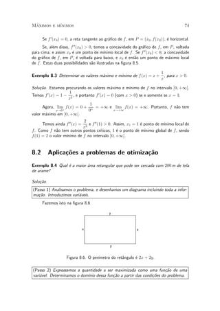 Maximos e m¶
 ¶         ³nimos                                                                          74


      Se f 0 (x0 ) = 0, a reta tangente ao gr¶¯co de f , em P = (x0 ; f (x0 )), ¶ horizontal.
                                             a                                  e
       Se, al¶m disso, f 00 (x0 ) > 0, temos a concavidade do gr¶¯co de f , em P , voltada
             e                                                   a
para cima, e assim x0 ¶ um ponto de m¶
                        e                  ³nimo local de f . Se f 00 (x0 ) < 0, a concavidade
do gr¶¯co de f , em P , ¶ voltada para baixo, e x0 ¶ ent~o um ponto de m¶ximo local
      a                     e                          e     a                      a
de f . Estas duas possibilidades s~o ilustradas na ¯gura 8.5.
                                     a

                                                                1
                                            ³nimo de f (x) = x + , para x > 0.
Exemplo 8.3 Determinar os valores m¶ximo e m¶
                                   a
                                                                x

Solu»~o. Estamos procurando os valores m¶ximo e m¶
    ca                                      a         ³nimo de f no intervalo ]0; +1[.
                    1
Temos f 0 (x) = 1 ¡ 2 , e portanto f 0 (x) = 0 (com x > 0) se e somente se x = 1.
                   x
                                1
      Agora, lim f (x) = 0 + + = +1 e lim f(x) = +1. Portanto, f n~o tem        a
              x!0+             0              x!+1
valor m¶ximo em ]0; +1[.
       a
                             2
      Temos ainda f 00 (x) = 3 e f 00 (1) > 0. Assim, x1 = 1 ¶ ponto de m¶
                                                              e           ³nimo local de
                            x
f . Como f n~o tem outros pontos cr¶
              a                         ³ticos, 1 ¶ o ponto de m¶
                                                  e             ³nimo global de f , sendo
f (1) = 2 o valor m¶
                   ³nimo de f no intervalo ]0; +1[.


8.2        Aplica»oes a problemas de otimiza»~o
                 c~                         ca
Exemplo 8.4 Qual ¶ a maior ¶rea retangular que pode ser cercada com 200 m de tela
                 e         a
de arame?

Solu»~o.
    ca
(Passo 1) Analisamos o problema, e desenhamos um diagrama incluindo toda a infor-
ma»~o. Introduzimos vari¶veis.
   ca                   a
      Fazemos isto na ¯gura 8.6

                                              y



                              x                               x



                                              y


                                     ³metro do ret^ngulo ¶ 2x + 2y.
                    Figura 8.6. O per¶            a      e

(Passo 2) Expressamos a quantidade a ser maximizada como uma fun»~o de uma
                                                                    ca
vari¶vel. Determinamos o dom¶ dessa fun»~o a partir das condi»~es do problema.
    a                       ³nio        ca                   co
 
