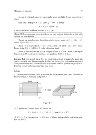 Maximos e m¶
 ¶         ³nimos                                                                      75


     A ¶rea do ret^ngulo deve ser maximizada, sob a condi»~o de que o per¶
       a          a                                      ca              ³metro ¶
                                                                                e
200 m.
     Essa ¶rea ¶ dada por A = xy. Como y = 100 ¡ x, temos
          a    e

                                A = A(x) = x(100 ¡ x)

e, nas condi»~es do problema, temos 0 · x · 100.
            co
(Passo 3) Determinamos o ponto de m¶ximo e o valor m¶ximo da fun»~o, no intervalo
                                   a                a           ca
em que ela est¶ de¯nida.
              a
     Usando os procedimentos discutidos anteriormente, sendo A(x) = 100x ¡ x2 ,
temos A0 (x) = 100 ¡ 2x.
    A0 (x) = 0 se e somente se x = 50. Temos A(50) = 50 ¢ (100 ¡ 50) = 502 = 2500.
Temos ainda A(0) = A(100) = 0 (valor m¶ ³nimo da ¶rea).
                                                 a
      Assim, o valor m¶ximo de A(x) ¶ atingido quando x = 50 m. Assim, o ret^ngulo
                      a             e                                       a
      ³metro 200 m, com ¶rea m¶xima, ¶ um quadrado de 50 m de lado.
de per¶                  a     a      e

Exemplo 8.5 Uma grande caixa deve ser constru¶ cortando-se quadrados iguais dos
                                                    ³da
quatro cantos de uma folha retangular de zinco, de 3 m por 8 m, dobrando-se os quatro
lados (abas laterais) para cima e soldando-se as arestas verticais que ¯caram justapostas.
Encontre o maior volume poss¶ para esta caixa.
                               ³vel

Solu»~o.
    ca
(1) Um diagrama contendo todas as informa»~es do problema, bem como a introdu»~o
                                         co                                  ca
de uma vari¶vel, ¶ mostrado na ¯gura 8.7
           a     e

                  8 - 2x




                                     3 - 2x
                                                                             3 - 2x
                                                 x

                                                            8 - 2x
                                 x


                                      Figura 8.7.

(2) O volume da caixa da ¯gura 8.7 ¶ dado por
                                   e

                  V = V (x) = x(8 ¡ 2x)(3 ¡ 2x); para 0 · x · 3=2

(3) V 0 (x) = 0 se e somente se x = 2=3 ou x = 3 (esta ultima solu»~o est¶ descartada,
                                                       ¶          ca     a
pois 3 62 D(V )).
 