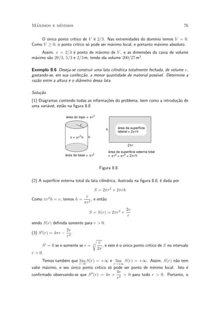 Maximos e m¶
 ¶         ³nimos                                                                                76


      ¶             ³tico de V ¶ 2=3. Nas extremidades do dom¶ temos V = 0.
    O unico ponto cr¶           e                                ³nio
Como V ¸ 0, o ponto cr¶
                      ³tico s¶ pode ser m¶ximo local, e portanto m¶ximo absoluto.
                             o           a                         a
     Assim, x = 2=3 ¶ ponto de m¶ximo de V , e as dimens~es da caixa de volume
                     e            a                        o
m¶ximo s~o 20=3, 5=3 e 2=3 m, tendo ela volume 200=27 m3 .
 a      a

Exemplo 8.6 Deseja-se construir uma lata cil¶ ³ndrica totalmente fechada, de volume v,
gastando-se, em sua confec»~o, a menor quantidade de material poss¶
                             ca                                      ³vel. Determine a
raz~o entre a altura e o di^metro dessa lata.
   a                       a

Solu»~o.
    ca
(1) Diagramas contendo todas as informa»oes do problema, bem como a introdu»~o de
                                       c~                                  ca
uma vari¶vel, est~o na ¯gura 8.8
        a        a

                      área do topo = π r 2

                                r
                                                    h         área da superfície
                                                              lateral = 2 π r h
                         v = πr2 h     h

                                                                     2πr
                                                        área da superfície externa total
                      área da base = π r 2              = π r2 + π r 2 + 2 π r h


                                                Figura 8.8.

(2) A superf¶ externa total da lata cil¶
            ³cie                       ³ndrica, ilustrada na ¯gura 8.8, ¶ dada por
                                                                        e

                                           S = 2¼r2 + 2¼rh
                                      v
Como ¼r2 h = v, temos h =                , e ent~o
                                                a
                                     ¼r2
                                                                    2v
                                       S = S(r) = 2¼r2 +
                                                                     r
sendo S(r) de¯nida somente para r > 0.
                      2v
(3) S 0 (r) = 4¼r ¡      .
                      r2
                                           r
         0                                      v
     S = 0 se e somente se r =             3
                                                                             ³tico de S no intervalo
                                                  , e este ¶ o unico ponto cr¶
                                                           e ¶
                                               2¼
r > 0.
     Temos tamb¶m que lim S(r) = +1 e lim S(r) = +1. Assim, S(r) n~o tem
               e                                                  a
                               r!0                         r!+1
valor m¶ximo, e seu unico ponto cr¶
       a            ¶             ³tico s¶ pode ser ponto de m¶
                                         o                    ³nimo local. Isto ¶
                                                                                e
                              00            4v
con¯rmado observando-se que S (r) = 4¼ + 3 > 0 para todo r > 0. Portanto, o
                                            r
 