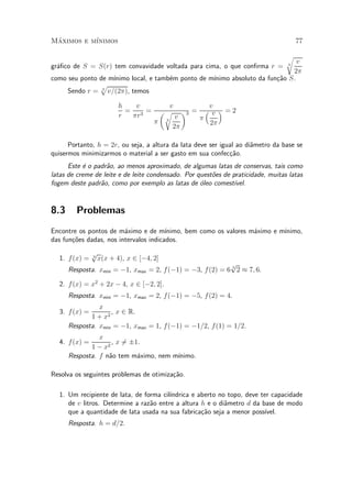 Maximos e m¶
 ¶         ³nimos                                                                     77

                                                                                  r
                                                                               v
gr¶¯co de S = S(r) tem convavidade voltada para cima, o que con¯rma r =
  a                                                                               3

                                                                             2¼
como seu ponto de m¶                               ³nimo absoluto da fun»~o S.
                   ³nimo local, e tamb¶m ponto de m¶
                                      e                                 ca
               p
     Sendo r = 3 v=(2¼), temos

                        h   v              v                 v
                          = 3 =          µr        ¶3 =     ³ v ´ =2
                        r  ¼r                  v          ¼
                                          3
                                    ¼                        2¼
                                              2¼

      Portanto, h = 2r, ou seja, a altura da lata deve ser igual ao di^metro da base se
                                                                      a
quisermos minimizarmos o material a ser gasto em sua confec»~o.
                                                              ca
      Este ¶ o padr~o, ao menos aproximado, de algumas latas de conservas, tais como
           e       a
latas de creme de leite e de leite condensado. Por quest~es de praticidade, muitas latas
                                                        o
fogem deste padr~o, como por exemplo as latas de oleo comest¶
                 a                                  ¶           ³vel.


8.3     Problemas
Encontre os pontos de m¶ximo e de m¶
                         a              ³nimo, bem como os valores m¶ximo e m¶
                                                                    a        ³nimo,
das fun»~es dadas, nos intervalos indicados.
       co
               p
  1. f (x) =   3
                 x(x + 4), x 2 [¡4; 2]
                                                           p
      Resposta. xmin = ¡1, xmax = 2, f (¡1) = ¡3, f (2) = 6 3 2 ¼ 7; 6.

  2. f (x) = x2 + 2x ¡ 4, x 2 [¡2; 2].
      Resposta. xmin = ¡1, xmax = 2, f (¡1) = ¡5, f (2) = 4.
                x
  3. f (x) =        , x 2 R.
             1 + x2
      Resposta. xmin = ¡1, xmax = 1, f (¡1) = ¡1=2, f (1) = 1=2.
                x
  4. f (x) =        , x 6§1.
                        =
             1 ¡ x2
      Resposta. f n~o tem m¶ximo, nem m¶
                   a       a           ³nimo.

Resolva os seguintes problemas de otimiza»~o.
                                         ca

  1. Um recipiente de lata, de forma cil¶
                                        ³ndrica e aberto no topo, deve ter capacidade
     de v litros. Determine a raz~o entre a altura h e o di^metro d da base de modo
                                 a                         a
     que a quantidade de lata usada na sua fabrica»~o seja a menor poss¶
                                                   ca                    ³vel.
      Resposta. h = d=2.
 