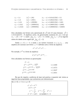 Funcoes exponenciais e logar¶
   »~                                         ~       ¶
                            ³tmicas. Uma revisao e o numero e                                81



                            2
    ®1   = 1;4            (®1   = 1;96)                   j®1 ¡ ®j ¼ 0;014213562 < 0;1
                            2
    ®2   = 1;41           (®2   = 1;9881)                 j®2 ¡ ®j ¼ 0;004213562 < 0;01
                            2
    ®3   = 1;414          (®3   = 1;999396)               j®3 ¡ ®j ¼ 0;000213562 < 0;001
                            2
    ®4   = 1;4142         (®4   = 1;99996164)             j®4 ¡ ®j ¼ 0;000013562 < 0;0001
                            2
    ®5   = 1;41421        (®5   = 1;99998992)             j®5 ¡ ®j ¼ 0;000003562 < 0;00001

                                              p                          p
Uma calculadora nos fornece uma aproxima»~o de 2 com 12 casas decimais: 2 ¼
                                        ca                       p
1;414213562373. A seqÄ^ncia acima, de aproxima»~es sucessivas de p 2, ¶ tal que
      p                ue             p        co                     e
j®n ¡ 2j < 10¡n , e assim lim j®n ¡ 2j = 0, e ent~o lim ®n = 2 (a segunda
                                                  a
                                 n!+1                                    n!+1
                                       2
coluna da tabela acima sugere que lim ®n = 2).
                                          n!+1

      Sendo a 2 R, a > 0, e sendo ® um n¶mero irracional, e ®1 ; ®2 ; ®3 ; : : : uma
                                               u
seqÄ^ncia de racionais com limite ®, a® ¶ de¯nido como o limite da seqÄ^ncia
   ue                                   e                             ue

                                     a®1 ; a®2 ; a®3 ; a®4 ; : : :
               p
                2
Por exemplo, 2      ¶ o limite da seqÄ^ncia
                    e                ue

                                    21 ; 21;4 ; 21;41 ; 21;414 ; : : :

Uma calculadora nos fornece as aproxima»~es:
                                       co

                       21 = 2
                                         p
                     21;4 = 214=10 =
                                          10
                                           214                           ¼ 2; 6390
                                           p
                     21;41 = 2141=100
                                          100
                                        =     2141                       ¼ 2; 6574
                    21;414 = 21414=1000                                  ¼ 2; 6647
                 21;4142 = 214142=10000                                  ¼ 2; 6651

      No que diz respeito a pot^ncias de base real positiva e expoente real, temos as
                                e
seguintes boas propriedades, que aceitaremos sem demonstra»~o:
                                                            ca
Se a 2 R, a > 0, e x; y 2 R

                            ax ¢ ay = ax+y
                             (ax )y = axy
                                       1        ax
                               a¡x = x ; ax¡y = y ; a0 = 1
                                      a         a
                             x    x       x
                            a ¢ b = (ab) ; se tamb¶m b > 0
                                                  e
 