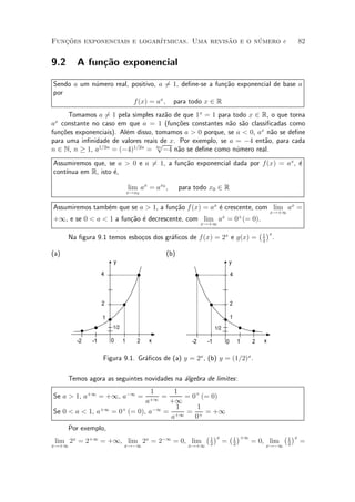 Funcoes exponenciais e logar¶
   »~                                         ~       ¶
                            ³tmicas. Uma revisao e o numero e                                                      82


9.2     A fun»~o exponencial
             ca

Sendo a um n¶mero real, positivo, a 61, de¯ne-se a fun»~o exponencial de base a
            u                        =                ca
por
                         f (x) = ax ; para todo x 2 R
      Tomamos a 61 pela simples raz~o de que 1x = 1 para todo x 2 R, o que torna
                 =                    a
ax constante no caso em que a = 1 (fun»~es constantes n~o s~o classi¯cadas como
                                        co               a a
fun»~es exponenciais). Al¶m disso, tomamos a > 0 porque, se a < 0, ax n~o se de¯ne
   co                    e                                             a
para uma in¯nidade de valores reaisp x. Por exemplo, se a = ¡4 ent~o, para cada
                                     de                              a
n 2 N, n ¸ 1, a1=2n = (¡4)1=2n = 2n ¡4 n~o se de¯ne como n¶mero real.
                                         a                  u
Assumiremos que, se a > 0 e a = 1, a fun»~o exponencial dada por f(x) = ax, ¶
                              6         ca                                  e
    ³nua em R, isto ¶,
cont¶               e

                                 lim ax = ax0 ;     para todo x0 2 R
                                 x!x0


Assumiremos tamb¶m que se a > 1, a fun»~o f (x) = ax ¶ crescente, com lim ax =
                e                     ca             e
                                                                                                   x!+1
+1, e se 0 < a < 1 a fun»~o ¶ decrescente, com lim ax = 0+ (= 0).
                        ca e
                                                             x!+1
                                                                                             ¡ 1 ¢x
      Na ¯gura 9.1 temos esbo»os dos gr¶¯cos de f(x) = 2x e g(x) =
                             c         a                                                      2
                                                                                                      .

(a)                                           (b)
                       y                                                     y
                   4                                                         4



                   2                                                         2

                   1                                                         1
                       1/2                                         1/2

        -2    -1       0     1      2   x               -2    -1         0           1   2     x

                   Figura 9.1. Gr¶¯cos de (a) y = 2x , (b) y = (1=2)x .
                                 a

      Temos agora as seguintes novidades na ¶lgebra de limites:
                                            a
                                        1      1
Se a > 1, a+1 = +1, a¡1 =                   =     = 0+ (= 0)
                                  a+1         +1
                                                1     1
Se 0 < a < 1, a+1      = 0+ (= 0), a¡1       = +1 = + = +1
                                              a      0
      Por exemplo,
                                                              ¡ 1 ¢x         ¡ 1 ¢+1                      ¡ 1 ¢x
 lim 2x = 2+1 = +1, lim 2x = 2¡1 = 0, lim                      2
                                                                         =       2
                                                                                         = 0, lim          2
                                                                                                                   =
x!+1                         x!¡1                      x!+1                                       x!¡1
 