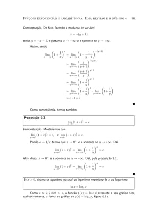 Funcoes exponenciais e logar¶
   »~                                         ~       ¶
                            ³tmicas. Uma revisao e o numero e                   86


Demonstra»~o. De fato, fazendo a mudan»a de vari¶vel
         ca                           c         a

                                         x = ¡(y + 1)

temos y = ¡x ¡ 1, e portanto x ! ¡1 se e somente se y ! +1.
     Assim, sendo
                       µ          ¶x             µ      ¶¡(y+1)
                              1                     1
                 lim       1+          = lim 1 ¡
               x!¡1           x         y!+1      y+1
                                             µ      ¶¡(y+1)
                                                y
                                       = lim
                                        y!+1 y + 1
                                             µ      ¶y+1
                                               y+1
                                       = lim
                                        y!+1    y
                                             µ      ¶y+1
                                                  1
                                       = lim 1 +
                                        y!+1      y
                                             µ      ¶y        µ    ¶
                                                  1              1
                                       = lim 1 +       ¢ lim 1 +
                                        y!+1      y     y!+1     y
                                       =e¢1=e


     Como conseqÄ^ncia, temos tamb¶m
                ue                e

Proposi»~o 9.2
       ca
                                                     1
                                       lim (1 + x) x = e
                                       x!0

Demonstra»~o. Mostraremos que
         ca
                 1                           1
      lim (1 + x) x = e, e lim (1 + x) x = e.
         +                    ¡
     x!0                      x!0

     Pondo ® = 1=x, temos que x ! 0+ se e somente se ® ! +1. Da¶
                                                               ³
                                           µ     ¶®
                                  1            1
                      lim (1 + x) x =  lim 1 +       =e
                     x!0+             ®!+1     ®
Al¶m disso, x ! 0¡ se e somente se ® ! ¡1. Da¶ pela proposi»~o 9.1,
  e                                           ³,           ca
                                            µ      ¶®
                                    1            1
                        lim (1 + x) x = lim 1 +       =e
                       x!0¡            ®!¡1      ®


Se x > 0, chama-se logaritmo natural ou logaritmo neperiano de x ao logaritmo

                                         ln x = loge x
      Como e ¼ 2; 71828 > 1, a fun»~o f(x) = ln x ¶ crescente e seu gr¶¯co tem,
                                     ca                e              a
qualitativamente, a forma do gr¶¯co de g(x) = log2 x, ¯gura 9.2 a.
                               a
 