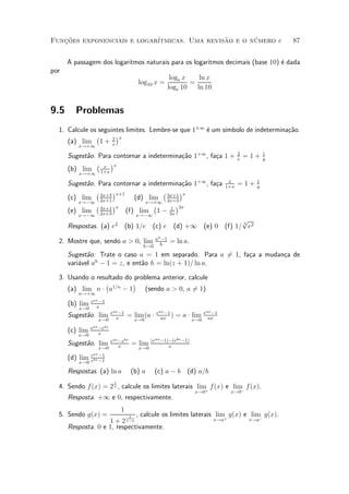 Funcoes exponenciais e logar¶
   »~                                         ~       ¶
                            ³tmicas. Uma revisao e o numero e                                      87


      A passagem dos logaritmos naturais para os logaritmos decimais (base 10) ¶ dada
                                                                               e
por
                                                    loge x    ln x
                                     log10 x =             =
                                                   loge 10   ln 10


9.5     Problemas
  1. Calcule os seguintes limites. Lembre-se que 1§1 ¶ um s¶
                                                     e     ³mbolo de indetermina»~o.
                                                                                ca
               ¡      ¢
                     2 x
     (a) lim 1 + x
         x!+1
                                                                                    2          1
      Sugest~o. Para contornar a indetermina»~o 1+1 , fa»a 1 +
            a                               ca          c                           x
                                                                                        =1+    y
               ¡ x ¢x
      (b) lim 1+x
         x!+1
                                                                               x           1
      Sugest~o. Para contornar a indetermina»~o 1+1 , fa»a
            a                                 ca        c                     1+x
                                                                                    = 1+   y
               ¡ 2x+3 ¢x+1            ¡ 3x+1 ¢x
      (c) lim 2x+1            (d) lim 2x+3
         x!¡1                    x!+1
               ¡ 3x+1 ¢x            ¡      ¢
                                         1 2x
      (e) lim 2x+3         (f) lim 1 ¡ 3x
         x!¡1                       x!¡1
                                                                  p
      Respostas. (a) e2
                                                                  3
                                 (b) 1=e (c) e (d) +1 (e) 0 (f) 1= e2
                                          ah ¡1
  2. Mostre que, sendo a > 0, lim                   = ln a.
                                       h!0 h
      Sugest~o: Trate o caso a = 1 em separado. Para a 61, fa»a a mudan»a de
             a                                          =    c         c
      vari¶vel ah ¡ 1 = z, e ent~o h = ln(z + 1)= ln a.
          a                     a

  3. Usando o resultado do problema anterior, calcule
                 ¡        ¢
     (a) lim n ¢ a1=n ¡ 1      (sendo a > 0, a 61)
                                               =
         n!+1
             eax ¡1
      (b) lim  x
         x!0
                        eax ¡1                eax ¡1                 eax ¡1
      Sugest~o. lim
            a             x
                                 = lim (a ¢     ax
                                                     )   = a ¢ lim     ax
                x!0                 x!0                        x!0
             eax ¡ebx
      (c) lim    x
         x!0
                        eax ¡ebx           (eax ¡1)¡(ebx ¡1)
      Sugest~o. lim
            a               x
                                   = lim           x
                x!0                  x!0
             eax ¡1
      (d) lim bx
         x!0 e ¡1

      Respostas. (a) ln a          (b) a      (c) a ¡ b (d) a=b
                         1
  4. Sendo f (x) = 2 x , calcule os limites laterais lim f(x) e lim f (x).
                                                        +          ¡
                                                                x!0            x!0
      Resposta. +1 e 0, respectivamente.
                             1
  5. Sendo g(x) =          1 , calcule os limites laterais lim g(x) e lim g(x).
                    1 + 2 x¡a                              x!a+       x!a¡
      Resposta. 0 e 1, respectivamente.
 