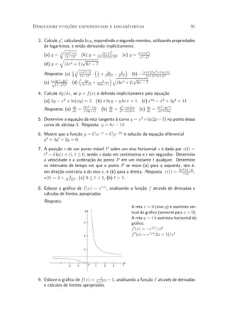 Derivando funcoes exponenciais e logar¶
             »~                       ³tmicas                                                                                    91


  3. Calcule y 0 , calculando ln y, expandindo o segundo membro, utilizando propriedades
     de logaritmos, e ent~o derivando implicitamente.
                            a
              q 2
                                        (x+1)2                2
     (a) y = 3 x(x +1) (b) y = (x+2)3 (x+3)4 (c) y = x(1+x 2)
                    (x¡1)2
                                                          p
                                                           1¡x
              q             p
     (d) y = (3x2 + 2) 6x ¡ 7
                               q                       ³             ´                2 +14x+5)
                                        x(x2 +1)
     Respostas. (a)        1
                           3
                               3
                                         (x¡1)2
                                                   ¢       1
                                                           x   +  2
                                                              ¡ x¡1x2 +1
                                                                        (b) ¡ (x+1)(5x (x+3)5
                                                                       2x
                                                                                (x+2)4
             2 ¡2x4
                                    ³                        ´q          p
     (c) 1+3x
          p                (d)             3x
                                         3x2 +2
                                                        3
                                                   + 2(6x¡7)    (3x2 + 2) 6x ¡ 7
           (1¡x2 )3

  4. Calcule dy=dx, se y = f (x) ¶ de¯nida implicitamente pela equa»~o
                                 e                                 ca
     (a) 3y ¡ x2 + ln(xy) = 2 (b) x ln y ¡ y ln x = 1 (c) exy ¡ x3 + 3y 2 = 11
                                          (2x2 ¡1)y                                  y2 ¡xy ln y                  3x2 ¡yexy
     Respostas. (a)        dy
                           dx
                                   =       x(3y+1)
                                                               (b)      dy
                                                                        dx
                                                                                 =   x2 ¡xy ln x
                                                                                                   (c)   dy
                                                                                                         dx
                                                                                                              =    xexy +6y

  5. Determine a equa»~o da reta tangente µ curva y = x2 + ln(2x ¡ 5) no ponto dessa
                      ca                  a
     curva de abcissa 3. Resposta. y = 8x ¡ 15

  6. Mostre que a fun»~o y = C1 e¡x + C2 e¡2x ¶ solu»~o da equa»~o diferencial
                     ca                       e     ca         ca
      00    0
     y + 3y + 2y = 0.

  7. A posi»~o s de um ponto m¶vel P sobre um eixo horizontal s ¶ dada por s(t) =
            ca                     o                                 e
     t2 ¡ 4 ln(1 + t), t ¸ 0, sendo s dado em cent¶³metros e t em segundos. Determine
     a velocidade e a acelera»~o do ponto P em um instante t qualquer. Determine
                               ca
     os intervalos de tempo em que o ponto P se move (a) para a esquerda, isto ¶,     e
                                                                             2(t2 +t¡2)
     em dire»~o contr¶ria µ do eixo s, e (b) para a direita. Resposta. v(t) = t+1 ,
             ca        a a
                    4
     a(t) = 2 + (t+1)2 . (a) 0 · t < 1, (b) t > 1.

  8. Esboce o gr¶¯co de f (x) = e1=x , analisando a fun»~o f atrav¶s de derivadas e
                  a                                    ca         e
     c¶lculos de limites apropriados.
      a
     Resposta.
                                                                                             A reta x = 0 (eixo y) ¶ ass¶
                                                                                                                     e    ³ntota ver-
                                           y
                                                                                             tical do gr¶¯co (somente para x > 0).
                                                                                                         a
                                                                                             A reta y = 1 ¶ ass¶
                                                                                                             e   ³ntota horizontal do
                                           6                                                 gr¶¯co.
                                                                                                 a
                                                                                             f 0 (x) = ¡e1=x =x2
                                           4                                                 f 00 (x) = e1=x (2x + 1)=x4


                                           2




                      -2           -1          0       1           2         3         x




                                    2
  9. Esboce o gr¶¯co de f(x) = 1+e1=x ¡ 1, analisando a fun»~o f atrav¶s de derivadas
                 a                                         ca         e
     e c¶lculos de limites apropriados.
        a
 