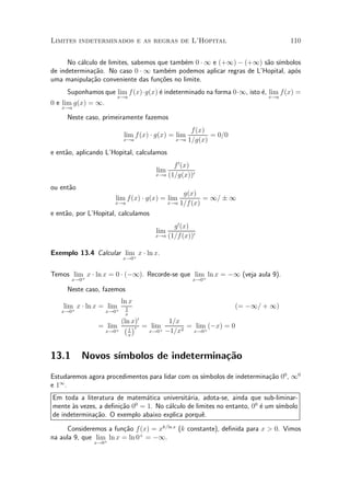 Limites indeterminados e as regras de L'Hopital                                  110


      No c¶lculo de limites, sabemos que tamb¶m 0 ¢ 1 e (+1) ¡ (+1) s~o s¶
          a                                  e                       a ³mbolos
de indetermina»~o. No caso 0 ¢ 1 tamb¶m podemos aplicar regras de L'Hopital, ap¶s
               ca                        e                                     o
uma manipula»~o conveniente das fun»~es no limite.
              ca                      co
     Suponhamos que lim f (x)¢g(x) ¶ indeterminado na forma 0¢1, isto ¶, lim f (x) =
                                   e                                  e
                          x!a                                              x!a
0 e lim g(x) = 1.
   x!a

     Neste caso, primeiramente fazemos
                                                     f(x)
                           lim f (x) ¢ g(x) = lim          = 0=0
                           x!a                x!a   1=g(x)
e ent~o, aplicando L'Hopital, calculamos
     a
                                            f 0 (x)
                                      lim
                                      x!a (1=g(x))0

ou ent~o
      a
                                                 g(x)
                      lim f (x) ¢ g(x) = lim            = 1= § 1
                      x!a                   x!a 1=f (x)

e ent~o, por L'Hopital, calculamos
     a
                                            g 0 (x)
                                      lim
                                      x!a (1=f (x))0


Exemplo 13.4 Calcular lim x ¢ ln x.
                         + x!0


Temos lim x ¢ ln x = 0 ¢ (¡1). Recorde-se que lim ln x = ¡1 (veja aula 9).
         +                                       +
       x!0                                           x!0

     Neste caso, fazemos
                           ln x
    lim x ¢ ln x = lim
       +              +     1                                      (= ¡1= + 1)
   x!0              x!0
                            x
                       (ln x)0        1=x
                = lim ¡ 1 ¢0 = lim
                     +             + ¡1=x2
                                           = lim (¡x) = 0
                 x!0           x!0          x!0+
                          x



13.1       Novos s¶
                  ³mbolos de indetermina»~o
                                        ca
                                                   ³mbolos de indetermina»~o 00 , 10
Estudaremos agora procedimentos para lidar com os s¶                     ca
   1
e1 .
Em toda a literatura de matem¶tica universit¶ria, adota-se, ainda que sub-liminar-
                               a             a
mente µs vezes, a de¯ni»~o 0 = 1. No c¶lculo de limites no entanto, 00 ¶ um s¶
       a               ca   0
                                      a                                e     ³mbolo
de indetermina»~o. O exemplo abaixo explica porqu^.
              ca                                  e

     Consideremos a fun»~o f (x) = xk=ln x (k constante), de¯nida para x > 0. Vimos
                        ca
na aula 9, que lim ln x = ln 0+ = ¡1.
                  +
              x!0
 