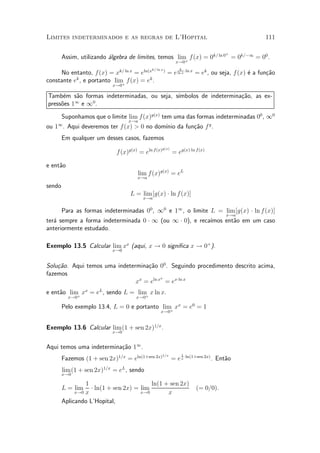Limites indeterminados e as regras de L'Hopital                                                    111

                                                                                   +
        Assim, utilizando ¶lgebra de limites, temos lim f (x) = 0k= ln 0 = 0k=¡1 = 00 .
                          a                            +     x!0
                                                              k
                                         ln(xk= ln x )
     No entanto, f (x) = xk= ln x = e                    = e ln x ¢ln x = ek , ou seja, f (x) ¶ a fun»~o
                                                                                              e      ca
constante ek , e portanto lim f (x) = ek .
                             +
                           x!0

Tamb¶m s~o formas indeterminadas, ou seja, s¶
      e   a                                 ³mbolos de indetermina»~o, as ex-
                                                                  ca
          1   0
press~es 1 e 1 .
     o

        Suponhamos que o limite lim f(x)g(x) tem uma das formas indeterminadas 00 , 10
                                  x!a
ou 11 . Aqui deveremos ter f (x) > 0 no dom¶ da fun»~o f g .
                                           ³nio    ca
        Em qualquer um desses casos, fazemos
                                                    g(x)
                             f (x)g(x) = eln f (x)         = eg(x)¢ln f (x)

e ent~o
     a
                                      lim f (x)g(x) = eL
                                      x!a

sendo
                                   L = lim [g(x) ¢ ln f (x)]
                                         x!a


        Para as formas indeterminadas 00 , 10 e 11 , o limite L = lim [g(x) ¢ ln f (x)]
                                                                                   x!a
ter¶ sempre a forma indeterminada 0 ¢ 1 (ou 1 ¢ 0), e reca¶
   a                                                      ³mos ent~o em um caso
                                                                  a
anteriormente estudado.

Exemplo 13.5 Calcular lim xx (aqui, x ! 0 signi¯ca x ! 0+ ).
                           x!0


Solu»~o. Aqui temos uma indetermina»~o 00 . Seguindo procedimento descrito acima,
    ca                             ca
fazemos
                                         x
                               xx = eln x = ex¢ln x
e ent~o lim xx = eL , sendo L = lim x ln x.
     a     +                       +
          x!0                         x!0

        Pelo exemplo 13.4, L = 0 e portanto lim xx = e0 = 1
                                               +   x!0


Exemplo 13.6 Calcular lim (1 + sen 2x)1=x .
                           x!0


Aqui temos uma indetermina»~o 11 .
                          ca
                                                     1=x       1
        Fazemos (1 + sen 2x)1=x = eln(1+sen 2x)            = e x ¢ln(1+sen 2x) . Ent~o
                                                                                    a
        lim (1 + sen 2x)1=x = eL , sendo
        x!0

                1                        ln(1 + sen 2x)
        L = lim   ¢ ln(1 + sen 2x) = lim                              (= 0=0).
                x
              x!0                    x!0       x
        Aplicando L'Hopital,
 