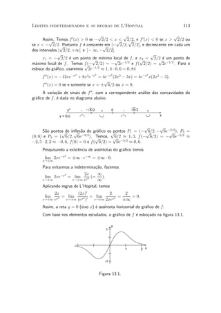 Limites indeterminados e as regras de L'Hopital                                               113

                                    p               p                         p
       Assim, Temos f 0 (x) > 0 se ¡ 2=2 < xp
          p                                      < 2=2, e f 0 (x) < 0 se x > 2=2 ou
                                                      p
se x < ¡ 2=2.p   Portanto f ¶ crescentep [¡ 2=2; 2=2], e decrescente em cada um
                             e          em
dos intervalos [ 2=2; +1[ e ]¡ 1; ¡ 2=2].
              p                                                   p
       x1 = ¡ 2=2 ¶ um ponto p m¶
                     e            de ³nimo local de f , e x2 = 2=2 ¶ um ponto de
                                              p ¡1=2          p      p e ¡1=2
m¶ximo local de f . Temos f (¡ 2=2) = ¡ 2e
  a                           p ¡1=2                     e f ( 2=2) = 2e      . Para o
esbo»o do gr¶¯co, usaremos 2e
     c       a                        ¼ 1; 4 ¢ 0; 6 = 0; 84
                           2                 2             2                          2
     f 00 (x) = ¡12xe¡x + 8x3 e¡x = 4e¡x (2x3 ¡ 3x) = 4e¡x x(2x2 ¡ 3).
                                       p
     f 00 (x) = 0 se e somente se x = § 6=2 ou x = 0.
     A varia»~o de sinais de f 00 , com a correspondente an¶lise das concavidades do
              ca                                           a
gr¶¯co de f , ¶ dada no diagrama abaixo.
  a           e

                     y''       _   - √ 6/2                 0    _       √ 6/2
                                                  +                                   +
              y = f(x)                                                                    x


                                                            p     p
      S~o pontos de in°ex~o do gr¶¯co osp
        a       p        p   a        a     pontos P1 = (¡ p ¡ 6e¡3=2 ), P2 =
                                                             6=2;   p
(0; 0) e P3 = ( 6=2; 6e¡3=2 ). p     Temos, p ¼ 1; 3, f(¡ 6=2) = ¡ 6e¡3=2 ¼
                                             6=2
¡2; 5 ¢ 2; 2 ¼ ¡0; 6, f (0) = 0 e f ( 6=2) = 6e¡3=2 ¼ 0; 6.
     Pesquisando a exist^ncia de ass¶
                        e           ³ntotas do gr¶¯co temos
                                                 a
                 2
      lim 2xe¡x = §1 ¢ e¡1 = §1 ¢ 0.
     x!§1

     Para evitarmos a indetermina»~o, fazemos
                                 ca
                 2          2x     1
      lim 2xe¡x = lim x2 (= ).
     x!§1            x!§1 e        1
     Aplicando regras de L'Hopital, temos
          2x        (2x)0           2      2
      lim     = lim    2 0 =  lim     2 =    = 0.
     x!§1 ex
            2
               x!§1 (ex )    x!§1 2xex    §1
     Assim, a reta y = 0 (eixo x) ¶ ass¶
                                  e    ³ntota horizontal do gr¶¯co de f .
                                                              a
     Com base nos elementos estudados, o gr¶¯co de f ¶ esbo»ado na ¯gura 13.1.
                                           a         e     c

                                                           y
                                                      1




                                                                    1           2 x


                                                      -1


                                                 Figura 13.1.
 