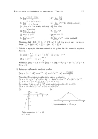 Limites indeterminados e as regras de L'Hopital                                             115

              x cos x ¡ sen x                      ln x
      (a) lim                             (b) lim p
          x!0        x3                       x!+1 3 x
               3       2
              x ¡ 2x ¡ x + 2
      (c) lim                             (d) lim xn e¡x (n inteiro positivo)
          x!1    x3 ¡ 7x + 6                  x!+1
      (e) lim xn e¡x (n inteiro positivo) (f) lim x ln x
           x!¡1                                  +    x!0
               ln(sen 2x)
      (g) lim                                    (h) lim (x2 )x
           x!0 ln(sen 3x)                              x!0
      (i) lim (1 + 3x)1=x                        (j) lim x1=(x¡1)
           x!0                                        x!1
      (k) lim (cos x)1=x                         (l) lim x¸ e¡x (¸ real positivo)
           x!0                                        x!+1

    Respostas. (a) ¡1=3. (b) 0. (c) 1=2. (d) 0. (e) +1 se n ¶ par, ¡1 se n ¶
                                                             e             e
                                     3
    ³mpar. (f) 0. (g) 1. (h) 1. (i) e . (j) e. (k) 1. (l) 0.
    ¶

  2. Calcule as equa»~es das retas ass¶
                     co                ³ntotas do gr¶¯co de cada uma das seguintes
                                                    a
     fun»~es.
        co
                  ln x          ¡       ¢
                                      1 x
      (a) f (x) = p     (b) y = 1 + x       (c) y = 2x ¢ e¡1=x
                   3
                     x
                2 ¡x            sen x
      (d) y = x e       (e) y =
                                  x
     Respostas. (a) y = 0, e x = 0. (b) y = e. (c) x = 0, e y = 2x ¡ 1. (d) y = 0.
     (e) y = 0.

  3. Esboce os gr¶¯cos das seguintes fun»~es.
                 a                      co
                                  2                          2             2 ln(2x)
    (a) y = 2xe¡x       (b) y = e¡x       (c) y = 2x2 e¡x        (d) y =            .
                                                                               x
    Respostas. (Daremos as derivadas como suporte µs solu»~es.)
                                                        a     co
                                                                 2                     2
    (a) y 0 = 2(1 ¡ x)e¡x , y 00 = 2(x ¡ 2)e¡x , (b) y 0 = ¡2xe¡x , y 00 = (4x2 ¡ 2)e¡x
                     2                     2
    (c) y 0 = 4xe¡x (1 ¡ x2p y 00 = 4e¡x (1 ¡ 5x2 + 2x4 )
                              ),
                                      p
                   00 s~o § 1 5 § 17, sendo aproximadamente §0; 5 e §1; 5).
    (os zeros de y a        2
    (d) y 0 = 2[1 ¡ ln(2x)]=x2 , y 00 = 2[¡3 + 2 ln(2x)]=x3 .
    (a)                                         (b)
                  y                                                              y
                                                                             1

                  0     1    2        3     x

                   -1

                                                                   -1            0      1    x
                   -2

                                                      Dados num¶ricos. e¡1=2 ¼ 0;6.
                                                               e
                   -3




          Dados num¶ricos. 2e¡1 ¼ 0;7
                     e
          4e¡2 ¼ 0;5.
 