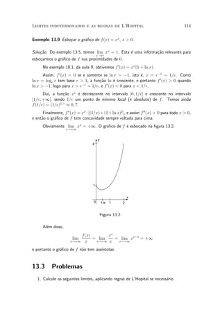 Limites indeterminados e as regras de L'Hopital                                            114


Exemplo 13.9 Esbo»ar o gr¶¯co de f (x) = xx , x > 0.
                 c       a

Solu»~o. Do exemplo 13.5, temos lim xx = 1. Esta ¶ uma informa»~o relevante para
    ca                             +
                                                 e            ca
                                        x!0
esbo»armos o gr¶¯co de f nas proximidades de 0.
    c          a
      No exemplo 10.1, da aula 9, obtivemos f 0 (x) = xx (1 + ln x).
      Assim, f 0 (x) = 0 se e somente se ln x = ¡1, isto ¶, x = e¡1 = 1=e. Como
                                                           e
ln x = loge x tem base e > 1, a fun»~o ln ¶ crescente, e portanto f 0 (x) > 0 quando
                                    ca      e
ln x > ¡1, logo para x > e¡1 = 1=e, e f 0 (x) < 0 para x < 1=e.
      Da¶ a fun»~o xx ¶ decrescente no intervalo ]0; 1=e] e crescente no intervalo
         ³,      ca       e
[1=e; +1[, sendo 1=e um ponto de m¶ ³nimo local (e absoluto) de f . Temos ainda
f (1=e) = (1=e)1=e ¼ 0; 7.
      Finalmente, f 00 (x) = xx ¢ [(1=x) + (1 + ln x)2 ], e assim f 00 (x) > 0 para todo x > 0,
e ent~o o gr¶¯co de f tem concavidade sempre voltada para cima.
     a      a
      Obviamente lim xx = +1. O gr¶¯co de f ¶ esbo»ado na ¯gura 13.2.
                                  a         e     c
                    x!+1


                                        y
                                    4




                                    1


                                                               x
                                    0       1/e   1        2


                                            Figura 13.2.

      Al¶m disso,
        e
                          f(x)       xx
                        lim    = lim    = lim xx¡1 = +1
                      x!+1 x    x!+1 x   x!+1

e portanto o gr¶¯co de f n~o tem ass¶
               a          a         ³ntotas.


13.3       Problemas
   1. Calcule os seguintes limites, aplicando regras de L'Hopital se necess¶rio.
                                                                           a
 