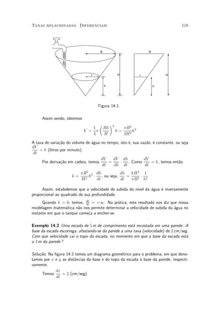 Taxas relacionadas. Diferenciais                                                  118




                                     R                               R




                                r                  H             r           H


                                         h                               h




                                    Figura 14.1.

     Assim sendo, obtemos
                                     µ        ¶2
                               1         Rh             ¼R2 3
                            V = ¼                  h=        h
                               3         H              3H 2

A taxa de varia»~o do volume de ¶gua no tempo, isto ¶, sua vaz~o, ¶ constante, ou seja
               ca               a                   e         a e
dV
    = k (litros por minuto).
dt
                                     dV    dV dh             dV
     Por deriva»~o em cadeia, temos
                ca                       =     ¢ . Como          = k, temos ent~o
                                                                                a
                                     dt    dh dt             dt
                           ¼R2 2 dh          dh   kH 2 1
                      k=      h ¢ , ou seja,    =     ¢
                           H2    dt          dt   ¼R2 h2

     Assim, estabelemos que a velocidade de subida do n¶ da ¶gua ¶ inversamente
                                                       ³vel a    e
proporcional ao quadrado de sua profundidade.
      Quando h = 0, temos, dh = +1. Na pr¶tica, este resultado nos diz que nossa
                            dt
                                             a
modelagem matem¶tica n~o nos permite determinar a velocidade de subida da ¶gua no
                  a     a                                                 a
instante em que o tanque come»a a encher-se.
                              c

Exemplo 14.2 Uma escada de 5 m de comprimento est¶ recostada em uma parede. A
                                                       a
base da escada escorrega, afastando-se da parede a uma taxa (velocidade) de 2 cm/seg.
Com que velocidade cai o topo da escada, no momento em que a base da escada est¶    a
a 3 m da parede ?

Solu»~o. Na ¯gura 14.2 temos um diagrama geom¶trico para o problema, em que deno-
    ca                                          e
tamos por x e y as dist^ncias da base e do topo da escada µ base da parede, respecti-
                       a                                  a
vamente.
             dx
     Temos      = 2 (cm/seg).
             dt
 