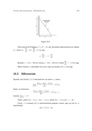 Taxas relacionadas. Diferenciais                                                   119




                                          escada vista
                                            de perfil


                                y

                                                  5




                                            x



                                     Figura 14.2.

       Pelo teorema de Pit¶goras, x2 +y 2 = 25, da¶ derivando implicitamente em rela»~o
                           a                      ³,                                ca
                 dx         dy
a t, temos 2x ¢     + 2y ¢     = 0, ou seja,
                 dt         dt
                                         dy        dx
                                    y¢      = ¡x ¢
                                         dt        dt

                                                                 dy
     Quando x = 3 m = 300 cm, temos y = 4 m = 400 cm, e ent~o
                                                           a         = ¡1;5 cm/seg.
                                                                  dt
     Nesse instante, a velocidade com que o topo da escada cai ¶ 1;5 cm/seg.
                                                               e


14.2      Diferenciais
Quando uma fun»~o f (x) ¶ deriv¶vel em um ponto x0 , temos
              ca        e      a

                              f (x0 + ¢x) ¡ f(x0 )
                          lim                      = f 0 (x0 )
                         ¢x!0         ¢x
Assim, se chamamos
                          f (x0 + ¢x) ¡ f (x0 )
                                                ¡ f 0 (x0 ) = "
                                  ¢x
teremos lim " = 0.
        ¢x!0

     Assim, sendo ¢f = f(x0 + ¢x) ¡ f(x0 ), temos ¢f = f 0 (x0 )¢x + " ¢ ¢x.
      Como " ¼ 0 quando j¢xj ¶ su¯cientemente pequeno, temos, para um tal ¢x, a
                             e
aproxima»~o
        ca
                               ¢f ¼ f 0 (x0 ) ¢ ¢x
 