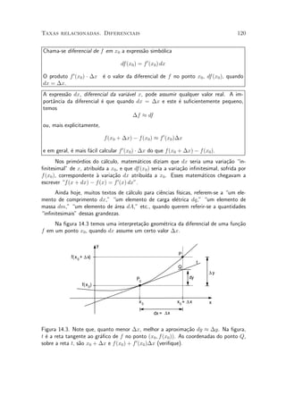 Taxas relacionadas. Diferenciais                                                       120


Chama-se diferencial de f em x0 a express~o simb¶lica
                                         a      o

                                         df(x0 ) = f 0 (x0 ) dx

O produto f 0 (x0 ) ¢ ¢x ¶ o valor da diferencial de f no ponto x0 , df (x0 ), quando
                         e
dx = ¢x.
A express~o dx, diferencial da vari¶vel x, pode assumir qualquer valor real. A im-
         a                         a
port^ncia da diferencial ¶ que quando dx = ¢x e este ¶ su¯cientemente pequeno,
    a                    e                              e
temos
                                     ¢f ¼ df
ou, mais explicitamente,

                                  f(x0 + ¢x) ¡ f(x0 ) ¼ f 0 (x0 )¢x

e em geral, ¶ mais f¶cil calcular f 0 (x0 ) ¢ ¢x do que f (x0 + ¢x) ¡ f (x0 ).
            e       a
       Nos prim¶rdios do c¶lculo, matem¶ticos diziam que dx seria uma varia»~o in-
                o          a               a                                     ca
¯nitesimal" de x, atribu¶ a x0 , e que df (x0 ) seria a varia»~o in¯nitesimal, sofrida por
                        ³da                                  ca
f (x0 ), correspondente µ varia»~o dx atribu¶ a x0 . Esses matem¶ticos chegavam a
                        a      ca            ³da                      a
escrever f (x + dx) ¡ f (x) = f 0 (x) dx".
      Ainda hoje, muitos textos de c¶lculo para ci^ncias f¶
                                    a             e       ³sicas, referem-se a um ele-
mento de comprimento dx," um elemento de carga el¶trica dq," um elemento de
                                                         e
massa dm," um elemento de ¶rea dA," etc., quando querem referir-se a quantidades
                              a
in¯nitesimais" dessas grandezas.
     Na ¯gura 14.3 temos uma interpreta»~o geom¶trica da diferencial de uma fun»~o
                                       ca      e                               ca
f em um ponto x0 , quando dx assume um certo valor ¢x.

                              y
                                                                   P
             f( x 0 + ∆ x)
                                                                              t
                                                                   Q
                                                                                  ∆y
                                                P0                       dy
                    f( x 0)


                                                 x0                x0 + ∆ x       x

                                                         dx = ∆x


Figura 14.3. Note que, quanto menor ¢x, melhor a aproxima»~o dy ¼ ¢y. Na ¯gura,
                                                                ca
t ¶ a reta tangente ao gr¶¯co de f no ponto (x0 ; f (x0 )). As coordenadas do ponto Q,
  e                      a
sobre a reta t, s~o x0 + ¢x e f (x0 ) + f 0 (x0 )¢x (veri¯que).
                 a
 