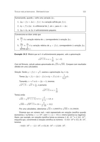 Taxas relacionadas. Diferenciais                                                     121


Sumarizando, quando x sofre uma varia»~o ¢x,
                                     ca

   1. ¢y = f (x + ¢x) ¡ f(x) ¶ a varia»~o sofrida por f (x);
                             e        ca

   2. dy = f 0 (x)¢x ¶ a diferencial de f, em x, para dx = ¢x;
                     e

   3. ¢y ¼ dy, se ¢x ¶ su¯cientemente pequeno.
                     e

Convenciona-se dizer ainda que
         ¢x
   4.       ¶ a varia»~o relativa de x, correspondente µ varia»~o ¢x;
            e        ca                                a      ca
          x
        ¢y      dy
   5.        ¼      ¶ a varia»~o relativa de y = f(x), correspondente µ varia»~o ¢x,
                    e        ca                                       a      ca
         y       y
        sofrida por x.

Exemplo 14.3 Mostre que se h ¶ su¯cientemente pequeno, vale a aproxima»~o
                             e                                        ca
                                p             h
                                 a2 + h ¼ a +         (a > 0)
                                              2a
                                                    p    p
Com tal f¶rmula, calcule valores aproximados de
         o                                           24 e 104. Compare com resultados
obtidos em uma calculadora.
                               p
Solu»~o. Sendo y = f (x) =
    ca                          x, usamos a aproxima»~o ¢y ¼ dy.
                                                    ca
                                                         1
        Temos ¢y = f(x + ¢x) ¡ f (x) e dy = f 0 (x) dx = p dx.
                                                        2 x
        Tomando x = a2 e dx = ¢x = h, teremos
        p        p
         a2 + h ¡ a2 ¼ 2a , e portanto
                         h


                                     p             h
                                      a2 + h ¼ a +
                                                   2a
Temos ent~o
         a
    p       p                   ¡1
      24 = 52 + (¡1) ¼ 5 +           = 4;9, e
                               2¢5
    p       p                    4
      104 = 102 + 4 ¼ 10 +           = 10;2.
                              2 ¢ 10
                                     p             p
                              ³amos 24 ¼ 4;898979 e 104 ¼ 10;198039.
    Por uma calculadora, obter¶
      Dizemos que um n¶mero real x est¶ representado em nota»~o cient¶
                       u                 a                       ca        ³¯ca quando
escrevemos x na forma x = a ¢ 10 , com 1 · jaj < 10 e n inteiro (positivo ou negativo).
                                n

Assim, por exemplo, em nota»~o cient¶
                            ca       ³¯ca temos os n¶meros 2; 46 ¢ 10¡5 e 4; 584 ¢ 1011 ,
                                                     u
enquanto que, convertendo µ nota»~o cient¶
                          a      ca       ³¯ca os n¶meros ¡0; 023 ¢ 108 e 452; 36 ¢ 103 ,
                                                   u
teremos
        ¡0;023 ¢ 108 = ¡2;3 ¢ 106 , e 452;36 ¢ 103 = 4;5236 ¢ 105 .
 