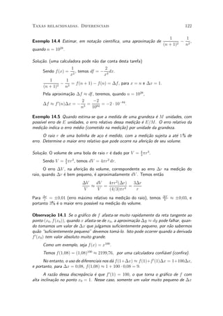 Taxas relacionadas. Diferenciais                                                     122

                                                                            1       1
Exemplo 14.4 Estimar, em nota»~o cient¶
                             ca       ³¯ca, uma aproxima»~o de
                                                        ca                        ¡ 2,
                                                                         (n + 1)2  n
quando n = 1028 .

Solu»~o. (uma calculadora pode n~o dar conta desta tarefa)
    ca                          a
                     1                 2
     Sendo f (x) =     2
                         , temos df = ¡ 3 dx.
                     x                 x
         1       1
               ¡ 2 = f (n + 1) ¡ f (n) = ¢f , para x = n e ¢x = 1.
      (n + 1)2  n
     Pela aproxima»~o ¢f ¼ df , teremos, quando n = 1028 ,
                  ca
                        2     ¡2
     ¢f ¼ f 0 (n)¢x = ¡ 3 = 84 = ¡2 ¢ 10¡84 .
                       n     10

Exemplo 14.5 Quando estima-se que a medida de uma grandeza ¶ M unidades, com
                                                                e
poss¶ erro de E unidades, o erro relativo dessa medi»~o ¶ E=M. O erro relativo da
    ³vel                                            ca e
medi»~o indica o erro m¶dio (cometido na medi»~o) por unidade da grandeza.
     ca                e                     ca
      O raio r de uma bolinha de a»o ¶ medido, com a medi»~o sujeita a at¶ 1% de
                                     c e                      ca             e
erro. Determine o maior erro relativo que pode ocorre na aferi»~o de seu volume.
                                                              ca

Solu»~o. O volume de uma bola de raio r ¶ dado por V = 4 ¼r3 .
    ca                                  e              3

     Sendo V = 4 ¼r3 , temos dV = 4¼r2 dr.
               3

       O erro ¢V , na aferi»~o do volume, correspondente ao erro ¢r na medi»~o do
                           ca                                              ca
raio, quando ¢r ¶ bem pequeno, ¶ aproximadamente dV . Temos ent~o
                 e               e                                a
                           ¢V   dV   4¼r2 (¢r)   3¢r
                              ¼    =           =
                           V    V    (4=3)¼r 3    r
Para ¢r = §0;01 (erro m¶ximo relativo na medi»~o do raio), temos
      r
                         a                   ca                         ¢V
                                                                        V
                                                                             ¼ §0;03, e
portanto 3% ¶ o maior erro poss¶ na medi»~o do volume.
            e                  ³vel     ca

Observa»~o 14.1 Se o gr¶¯co de f afasta-se muito rapidamente da reta tangente ao
            ca               a
ponto (x0 ; f (x0 )), quando x afasta-se de x0 , a aproxima»~o ¢y ¼ dy pode falhar, quan-
                                                           ca
do tomamos um valor de ¢x que julgamos su¯cientemente pequeno, por n~o sabermos
                                                                            a
qu~o su¯cientemente pequeno" devemos tom¶-lo. Isto pode ocorrer quando a derivada
    a                                              a
f 0 (x0 ) tem valor absoluto muito grande.
     Como um exemplo, seja f (x) = x100 .
     Temos f (1;08) = (1;08)100 ¼ 2199;76, por uma calculadora con¯¶vel (con¯ra).
                                                                   a
      No entanto, o uso de diferenciais nos d¶ f (1+¢x) ¼ f (1)+f 0 (1)¢x = 1+100¢x,
                                             a
e portanto, para ¢x = 0;08, f (1;08) ¼ 1 + 100 ¢ 0;08 = 9.
       A raz~o dessa discrep^ncia ¶ que f 0 (1) = 100, o que torna o gr¶¯co de f com
            a               a     e                                    a
alta inclina»~o no ponto x0 = 1. Nesse caso, somente um valor muito pequeno de ¢x
            ca
 