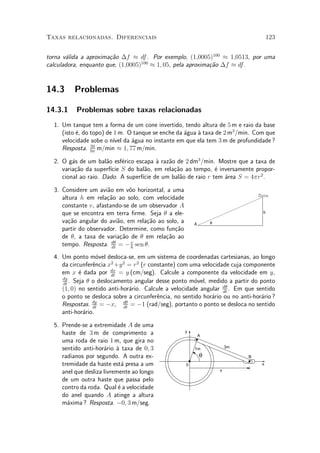 Taxas relacionadas. Diferenciais                                                      123


torna v¶lida a aproxima»~o ¢f ¼ df . Por exemplo, (1;0005)100 ¼ 1;0513, por uma
       a               ca
calculadora, enquanto que, (1;0005)100 ¼ 1; 05, pela aproxima»~o ¢f ¼ df .
                                                             ca


14.3      Problemas

14.3.1    Problemas sobre taxas relacionadas
  1. Um tanque tem a forma de um cone invertido, tendo altura de 5 m e raio da base
     (isto ¶, do topo) de 1 m. O tanque se enche da ¶gua µ taxa de 2 m3 /min. Com que
           e                                        a    a
     velocidade sobe o n¶ da ¶gua no instante em que ela tem 3 m de profundidade ?
                          ³vel  a
                 50
     Resposta. 9¼ m/min ¼ 1; 77 m/min.

  2. O g¶s de um bal~o esf¶rico escapa µ raz~o de 2 dm3 /min. Mostre que a taxa de
         a            a      e          a   a
     varia»~o da superf¶ S do bal~o, em rela»~o ao tempo, ¶ inversamente propor-
          ca            ³cie        a         ca             e
     cional ao raio. Dado. A superf¶ de um bal~o de raio r tem ¶rea S = 4¼r2 .
                                   ³cie         a              a

  3. Considere um avi~o em v^o horizontal, a uma
                      a        o
     altura h em rela»~o ao solo, com velocidade
                      ca
     constante v, afastando-se de um observador A
     que se encontra em terra ¯rme. Seja µ a ele-                                 h

     va»~o angular do avi~o, em rela»~o ao solo, a
        ca                 a        ca                   A       θ
     partir do observador. Determine, como fun»~o
                                              ca
     de µ, a taxa de varia»~o de µ em rela»~o ao
                            ca             ca
     tempo. Resposta. dµ = ¡ h sen µ.
                        dt
                                v


  4. Um ponto m¶vel desloca-se, em um sistema de coordenadas cartesianas, ao longo
                   o
     da circunfer^ncia x2 +y 2 = r2 (r constante) com uma velocidade cuja componente
                 e
     em x ¶ dada por dx = y (cm/seg). Calcule a componente da velocidade em y,
            e           dt
     dy
     dt
        . Seja µ o deslocamento angular desse ponto m¶vel, medido a partir do ponto
                                                        o
     (1; 0) no sentido anti-hor¶rio. Calcule a velocidade angular dµ . Em que sentido
                                a                                  dt
     o ponto se desloca sobre a circunfer^ncia, no sentido hor¶rio ou no anti-hor¶rio ?
                                          e                   a                  a
     Respostas. dt = ¡x, dt = ¡1 (rad/seg), portanto o ponto se desloca no sentido
                 dy          dµ

     anti-hor¶rio.
              a

  5. Prende-se a extremidade A de uma
     haste de 3 m de comprimento a                   y
                                                             A
     uma roda de raio 1 m, que gira no
     sentido anti-hor¶rio µ taxa de 0; 3
                      a a                                1m              3m

     radianos por segundo. A outra ex-                       θ                B
     tremidade da haste est¶ presa a um
                              a                      0                            x

     anel que desliza livremente ao longo                            x

     de um outra haste que passa pelo
     contro da roda. Qual ¶ a velocidade
                            e
     do anel quando A atinge a altura
     m¶xima ? Resposta. ¡0; 3 m/seg.
       a
 