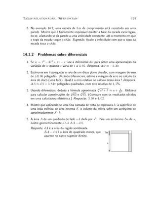 Taxas relacionadas. Diferenciais                                                   124


  6. No exemplo 14.2, uma escada de 5 m de comprimento est¶ recostada em uma
                                                                 a
     parede. Mostre que ¶ ¯sicamente imposs¶ manter a base da escada escorregan-
                         e                   ³vel
     do-se, afastando-se da parede a uma velocidade constante, at¶ o momento em que
                                                                 e
     o topo da escada toque o ch~o. Sugest~o. Avalie a velocidade com que o topo da
                                 a         a
     escada toca o ch~o.
                      a


14.3.2    Problemas sobre diferenciais
  1. Se w = z 3 ¡ 3z 2 + 2z ¡ 7, use a diferencial dw para obter uma aproxima»~o da
                                                                             ca
     varia»~o de w quando z varia de 4 a 3; 95. Resposta. ¢w ¼ ¡1; 30.
          ca

  2. Estima-se em 8 polegadas o raio de um disco plano circular, com margem de erro
     de §0; 06 polegadas. Ulizando diferenciais, estime a margem de erro no c¶lculo da
                                                                               a
     ¶rea do disco (uma face). Qual ¶ o erro relativo no c¶lculo dessa ¶rea ? Resposta.
     a                              e                     a            a
     ¢A ¼ dA = 3; 84¼ polegadas quadradas, com erro relativo de 1; 5%.
                                                         p
  3. Usando diferenciais, deduza a f¶rmula aproximada 3 a3 + h ¼ a + 3a2 . Utilize-a
                                    o                                      h
                                   p       p
     para calcular aproxima»~es de 3 63 e 3 65. (Compare com os resultados obtidos
                           co
     em uma calculadora eletr^nica.) Respostas. 3; 98 e 4; 02.
                              o

  4. Mostre que aplicando-se uma ¯na camada de tinta de espessura h, µ superf¶ de
                                                                     a       ³cie
     uma bola esf¶rica de ¶rea externa S, o volume da esfera sofre um acr¶scimo de
                 e        a                                              e
     aproximadamente S ¢ h.

  5. A ¶rea A de um quadrado de lado s ¶ dada por s2 . Para um acr¶scimo ¢s de s,
        a                              e                          e
     ilustre geometricamente dA e ¢A ¡ dA.
     Resposta. dA ¶ a ¶rea da regi~o sombreada.
                  e a             a
               ¢A ¡ dA ¶ a ¶rea do quadrado menor, que
                         e a                                   ∆s
               aparece no canto superior direito.

                                                                s
 
