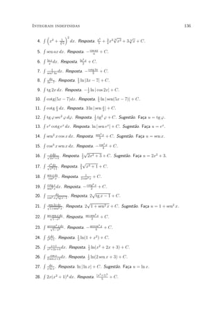 Integrais indefinidas                                                                                       136

       R³               1
                             ´2
                                                              x5
                                                                         p      p
               2
                                                                   + 3 x2 x2 + 3 3 x + C.
                                                                         3
  4.         x +        p
                        3x        dx. Resposta.               5      4
       R
  5.       sen ax dx. Resposta. ¡ cos ax + C.
                                    a
       R   ln x                          ln2 x
  6.        x
                dx.     Resposta.          2
                                                 + C.
       R
  7.          1
           sen2 3x
                   dx.       Resposta. ¡ cotg 3x + C.
                                            3
       R                             1
  8.        dx
           3x¡7
                .     Resposta.      3
                                         ln j3x ¡ 7j + C.
       R
  9.       tg 2x dx. Resposta. ¡ 1 ln j cos 2xj + C.
                                 2
       R                                                      1
 10.       cotg(5x ¡ 7)dx. Resposta.                          5
                                                                   ln j sen(5x ¡ 7)j + C.
       R
 11.       cotg x dx. Resposta. 3 ln j sen x j + C.
                3                          3
       R                                                  1
 12.       tg ' sec2 ' d'. Resposta.                      2
                                                              tg2 ' + C. Sugest~o. Fa»a u = tg '.
                                                                               a     c
       R
 13.       ex cotg ex dx. Resposta. ln j sen ex j + C. Sugest~o. Fa»a u = ex .
                                                             a     c
       R                                                  sen3 x
 14.       sen2 x cos x dx. Resposta.                       3
                                                                           + C. Sugest~o. Fa»a u = sen x.
                                                                                      a     c
       R                                                               4
 15. cos3 x sen x dx. Resposta. ¡ cos x + C.
                                    4
    R x dx                 p
 16. p2x2 +3 . Resposta. 1 2x2 + 3 + C. Sugest~o. Fa»a u = 2x2 + 3.
                         2
                                              a     c
       R    x2                           2
                                             p
 17.       p dx .
             x3 +1
                        Resposta.        3
                                              x3 + 1 + C.
       R   sen x dx                         1
 18.        cos3 x
                    .   Resposta.        2 cos2 x
                                                      + C.
       R   cotg x                                     2
 19.            Resposta. ¡ cotg x + C.
           sen2 x
                  dx.          2
    R                           p
 20. cos2 xptg x¡1 . Resposta. 2 tg x ¡ 1 + C.
           dx

    R sen 2x dx              p
 21. p1+sen2 x . Resposta. 2 1 + sen2 x + C. Sugest~o. Fa»a u = 1 + sen2 x.
                                                   a     c
       R   arc sen x dx                       arc sen2 x
 22.         p
               1¡x2
                        .    Resposta.             2
                                                                   + C.
       R   arccos2 x dx                                        3
 23.         p
               1¡x2
                        .     Resposta. ¡ arccos
                                              3
                                                                   x
                                                                       + C.
       R                             1
 24.       x dx
           x2 +1
                 .    Resposta.      2
                                         ln(1 + x2 ) + C.
       R                                         1
 25.          x+1
           x2 +2x+3
                    dx.       Resposta.          2
                                                     ln(x2 + 2x + 3) + C.
       R      cos x                              1
 26.       2 sen x+3
                     dx.      Resposta.          2
                                                     ln(2 sen x + 3) + C.
       R
 27.        dx
           x ln x
                  .   Resposta. ln j ln xj + C. Sugest~o. Fa»a u = ln x.
                                                      a     c
       R                                                      (x2 +1)5
 28.       2x(x2 + 1)4 dx. Resposta.                              5
                                                                            + C.
 